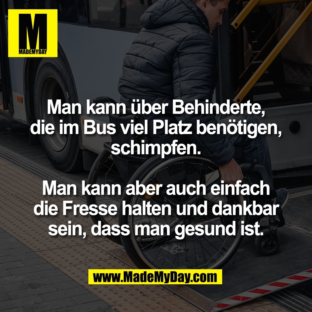Man kann über Behinderte,<br />
die im Bus viel Platz benötigen,<br />
schimpfen.<br />
<br />
Man kann aber auch einfach<br />
die Fresse halten und dankbar<br />
sein, dass man gesund ist.