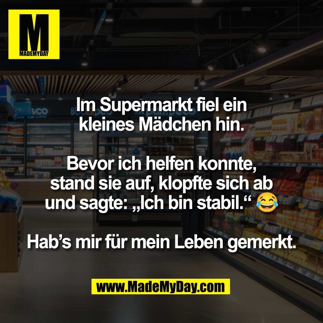 Im Supermarkt fiel ein<br />
kleines Mädchen hin.<br />
<br />
Bevor ich helfen konnte,<br />
stand sie auf, klopfte sich ab<br />
und sagte: „Ich bin stabil.“ 😂<br />
<br />
Hab’s mir für mein Leben gemerkt.