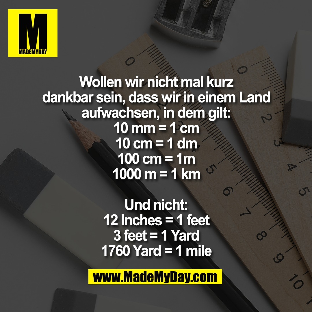 Wollen wir nicht mal kurz<br />
dankbar sein, dass wir in einem Land<br />
aufwachsen, in dem gilt:<br />
10 mm = 1 cm<br />
10 cm = 1 dm<br />
100 cm = 1m<br />
1000 m = 1 km<br />
<br />
Und nicht:<br />
12 Inches = 1 feet<br />
3 feet = 1 Yard<br />
1760 Yard = 1 mile