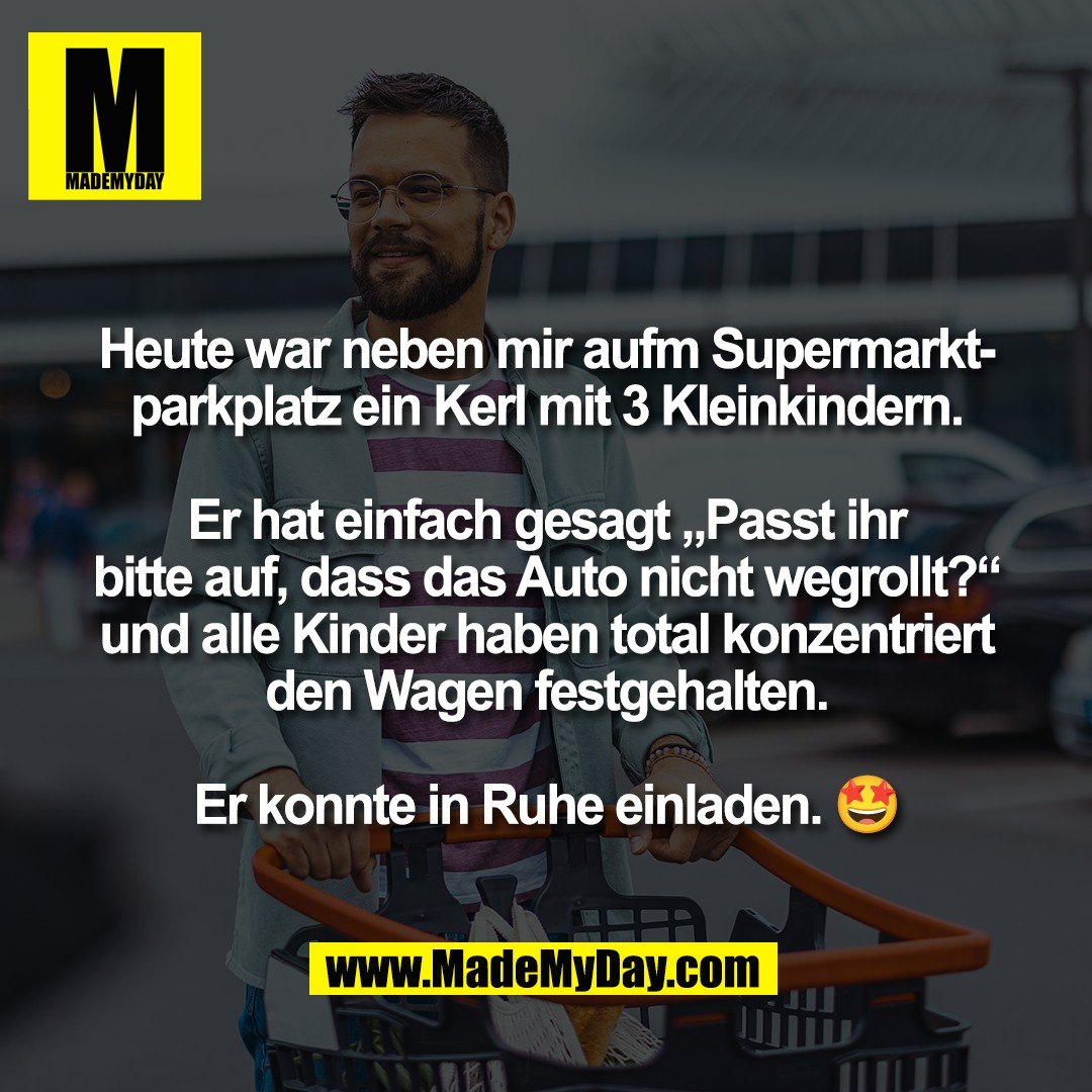 Heute war neben mir aufm Supermarkt-<br />
parkplatz ein Kerl mit 3 Kleinkindern.<br />
<br />
Er hat einfach gesagt „Passt ihr<br />
bitte auf, dass das Auto nicht wegrollt?“<br />
und alle Kinder haben total konzentriert<br />
den Wagen festgehalten.<br />
<br />
Er konnte in Ruhe einladen. 🤩