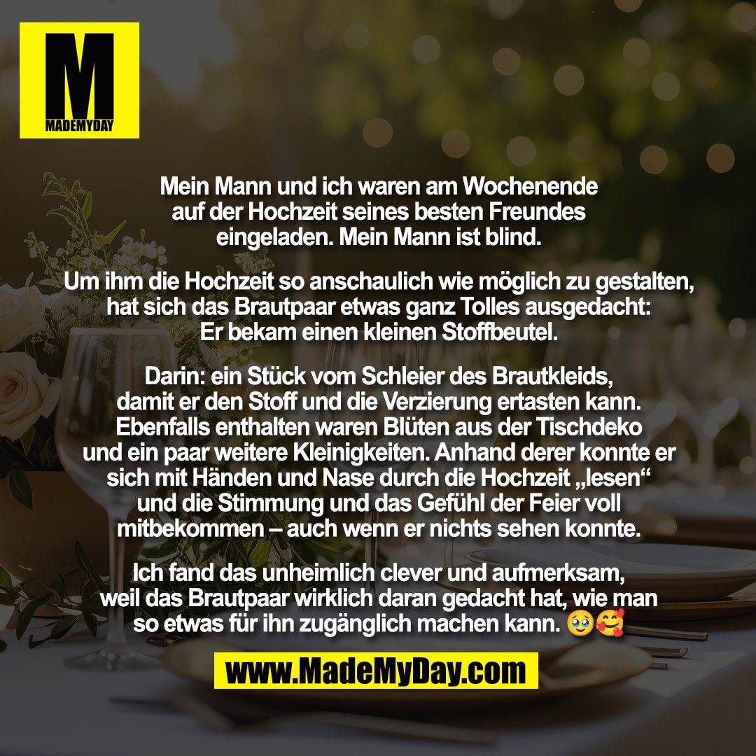 Mein Mann und ich waren am Wochenende<br />
auf der Hochzeit seines besten Freundes<br />
eingeladen. Mein Mann ist blind.<br />
<br />
Um ihm die Hochzeit so anschaulich wie möglich zu gestalten,<br />
hat sich das Brautpaar etwas ganz Tolles ausgedacht:<br />
Er bekam einen kleinen Stoffbeutel.<br />
<br />
Darin: ein Stück vom Schleier des Brautkleids,<br />
damit er den Stoff und die Verzierung ertasten kann.<br />
Ebenfalls enthalten waren Blüten aus der Tischdeko<br />
und ein paar weitere Kleinigkeiten. Anhand derer konnte er<br />
sich mit Händen und Nase durch die Hochzeit „lesen“<br />
und die Stimmung und das Gefühl der Feier voll<br />
mitbekommen – auch wenn er nichts sehen konnte.<br />
<br />
Ich fand das unheimlich clever und aufmerksam,<br />
weil das Brautpaar wirklich daran gedacht hat, wie man<br />
so etwas für ihn zugänglich machen kann. 🥹🥰