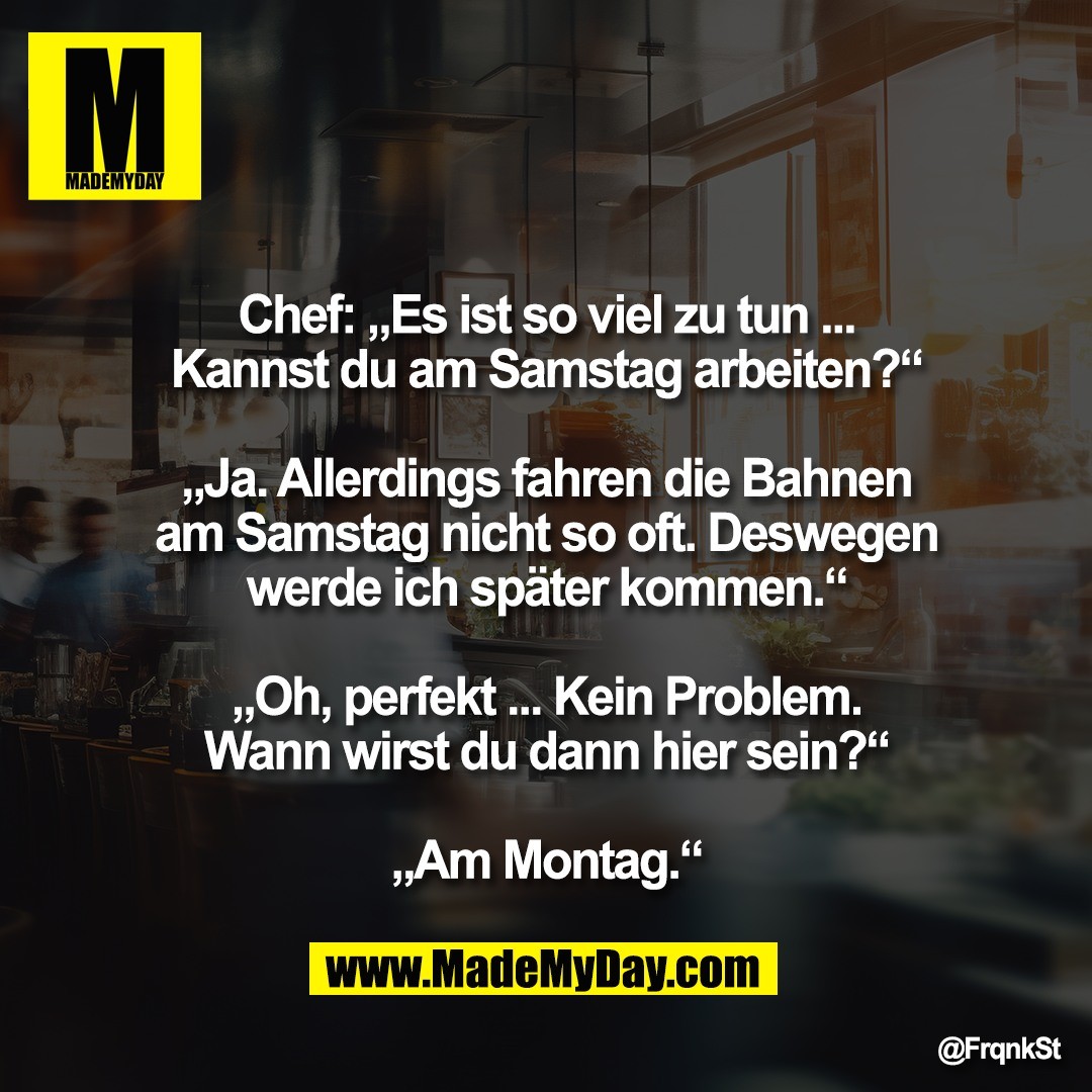 Chef: „Es ist so viel zu tun ...<br />
Kannst du am Samstag arbeiten?“<br />
<br />
„Ja. Allerdings fahren die Bahnen<br />
am Samstag nicht so oft. Deswegen<br />
werde ich später kommen.“<br />
<br />
„Oh, perfekt ... Kein Problem.<br />
Wann wirst du dann hier sein?“<br />
<br />
„Am Montag.“