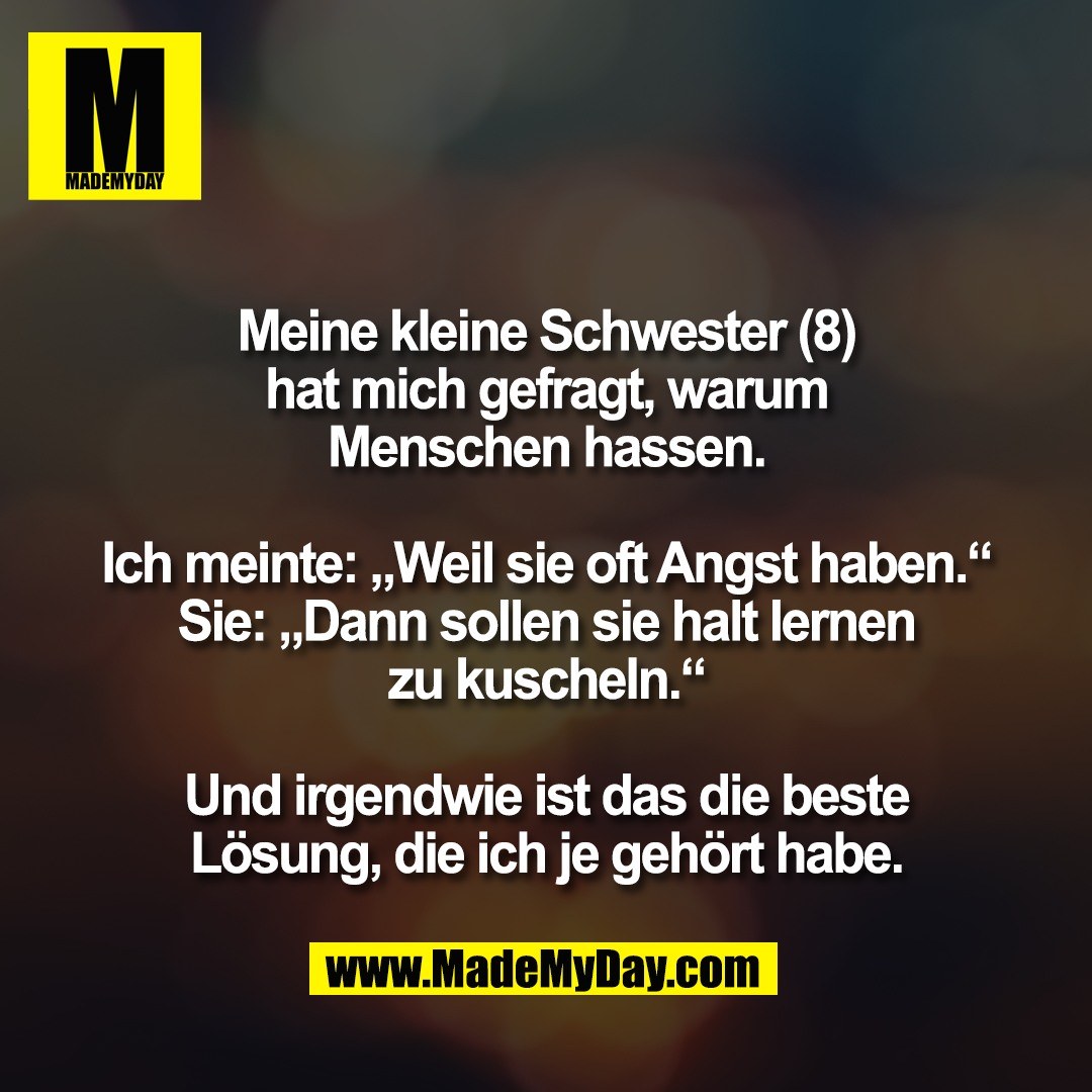 Meine kleine Schwester (8)<br />
hat mich gefragt, warum<br />
Menschen hassen.<br />
<br />
Ich meinte: „Weil sie oft Angst haben.“<br />
Sie: „Dann sollen sie halt lernen<br />
zu kuscheln.“<br />
<br />
Und irgendwie ist das die beste<br />
Lösung, die ich je gehört habe.