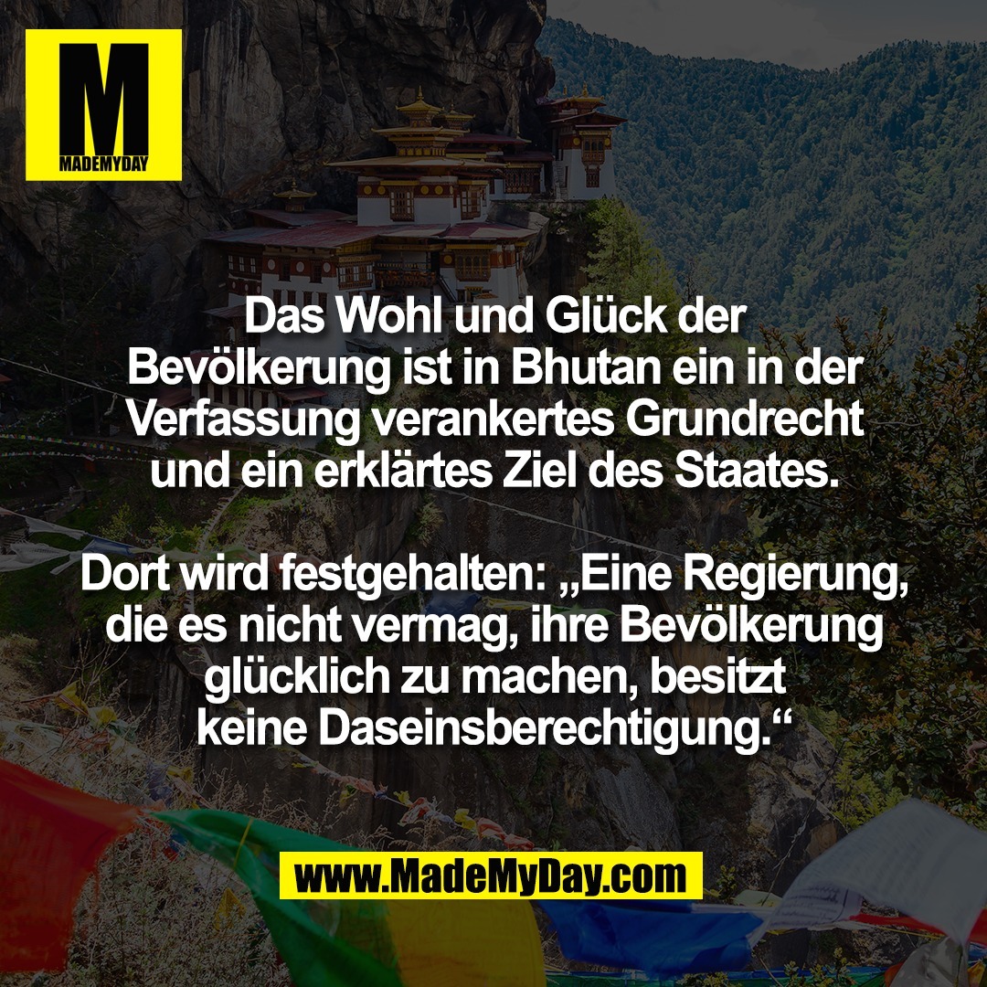 Das Wohl und Glück der<br />
Bevölkerung ist in Bhutan ein in der<br />
Verfassung verankertes Grundrecht<br />
und ein erklärtes Ziel des Staates.<br />
<br />
Dort wird festgehalten: „Eine Regierung,<br />
die es nicht vermag, ihre Bevölkerung<br />
glücklich zu machen, besitzt<br />
keine Daseinsberechtigung.“