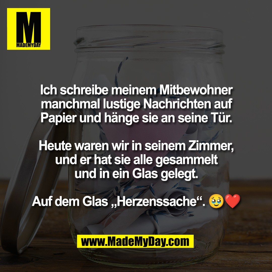 Ich schreibe meinem Mitbewohner<br />
manchmal lustige Nachrichten auf<br />
Papier und hänge sie an seine Tür.<br />
<br />
Heute waren wir in seinem Zimmer,<br />
und er hat sie alle gesammelt<br />
und in ein Glas gelegt.<br />
<br />
Auf dem Glas „Herzenssache“. 🥹❤️