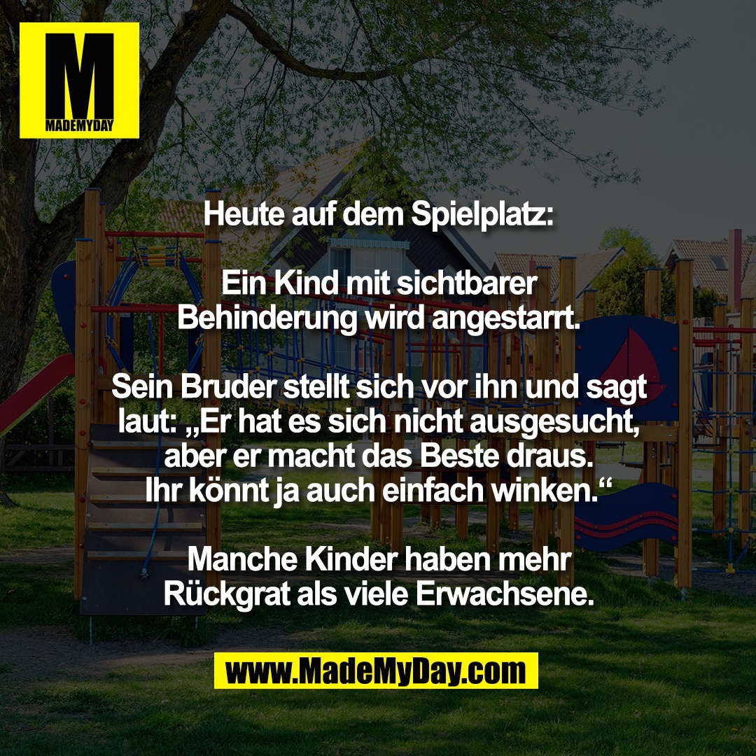 Heute auf dem Spielplatz:<br />
<br />
Ein Kind mit sichtbarer<br />
Behinderung wird angestarrt.<br />
<br />
Sein Bruder stellt sich vor ihn und sagt<br />
laut: „Er hat es sich nicht ausgesucht,<br />
aber er macht das Beste draus.<br />
Ihr könnt ja auch einfach winken.“<br />
<br />
Manche Kinder haben mehr<br />
Rückgrat als viele Erwachsene.