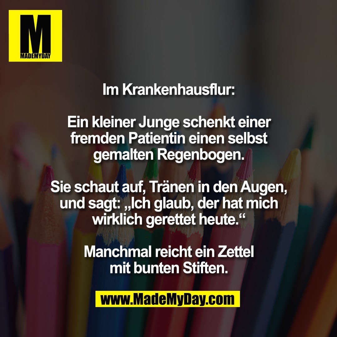 Im Krankenhausflur:<br />
<br />
Ein kleiner Junge schenkt einer<br />
fremden Patientin einen selbst<br />
gemalten Regenbogen.<br />
<br />
Sie schaut auf, Tränen in den Augen,<br />
und sagt: „Ich glaub, der hat mich<br />
wirklich gerettet heute.“<br />
<br />
Manchmal reicht ein Zettel<br />
mit bunten Stiften.