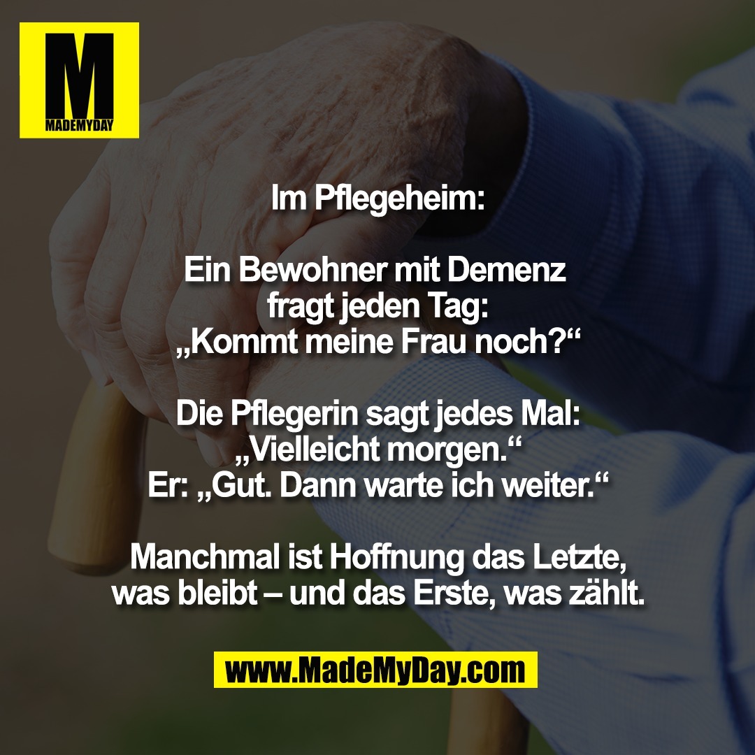 Im Pflegeheim:<br />
<br />
Ein Bewohner mit Demenz <br />
fragt jeden Tag:<br />
„Kommt meine Frau noch?“<br />
<br />
Die Pflegerin sagt jedes Mal:<br />
„Vielleicht morgen.“<br />
Er: „Gut. Dann warte ich weiter.“<br />
<br />
Manchmal ist Hoffnung das Letzte,<br />
was bleibt – und das Erste, was zählt.