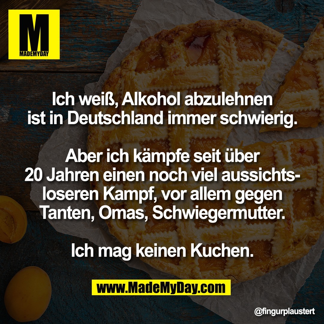 Ich weiß, Alkohol abzulehnen<br />
ist in Deutschland immer schwierig.<br />
<br />
Aber ich kämpfe seit über<br />
20 Jahren einen noch viel aussichts-<br />
loseren Kampf, vor allem gegen<br />
Tanten, Omas, Schwiegermutter.<br />
<br />
Ich mag keinen Kuchen.
