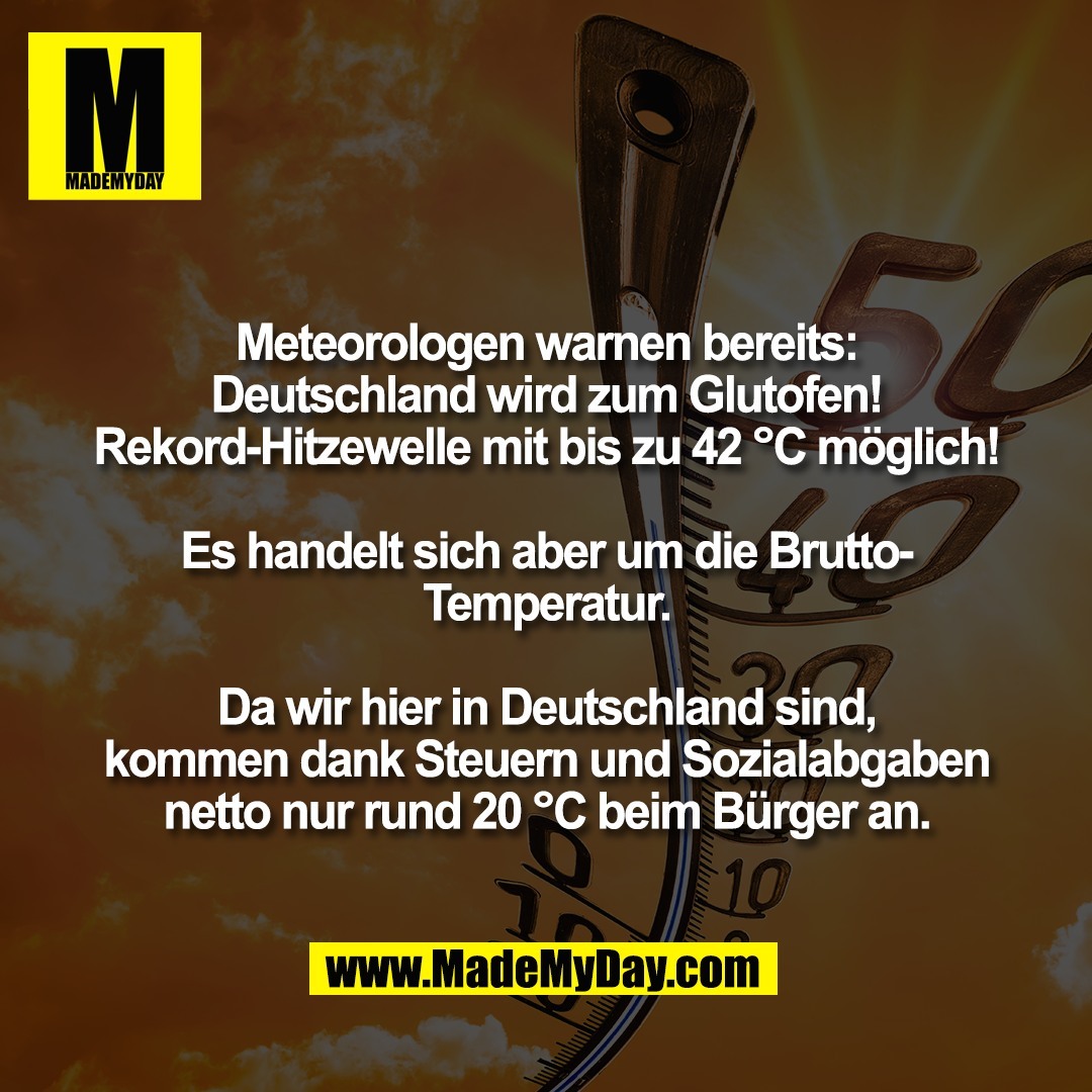 Meteorologen warnen bereits:<br />
Deutschland wird zum Glutofen!<br />
Rekord-Hitzewelle mit bis zu 42 °C möglich!<br />
<br />
Es handelt sich aber um die Brutto-<br />
Temperatur.<br />
<br />
Da wir hier in Deutschland sind,<br />
kommen dank Steuern und Sozialabgaben<br />
netto nur rund 20 °C beim Bürger an.