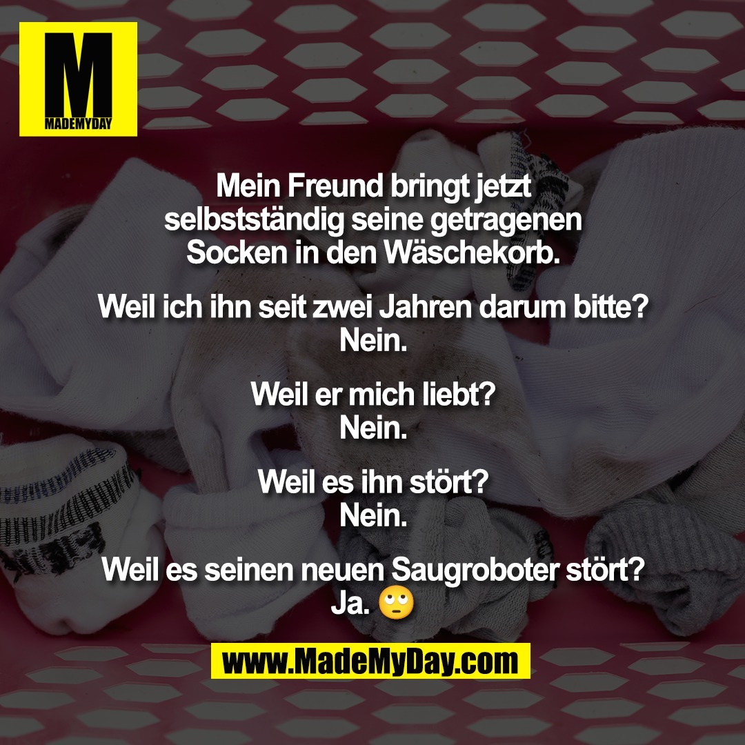 Mein Freund bringt jetzt<br />
selbstständig seine getragenen<br />
Socken in den Wäschekorb.<br />
<br />
Weil ich ihn seit zwei Jahren darum bitte?<br />
Nein.<br />
<br />
Weil er mich liebt?<br />
Nein.<br />
<br />
Weil es ihn stört?<br />
Nein.<br />
<br />
Weil es seinen neuen Saugroboter stört?<br />
Ja. 🙄