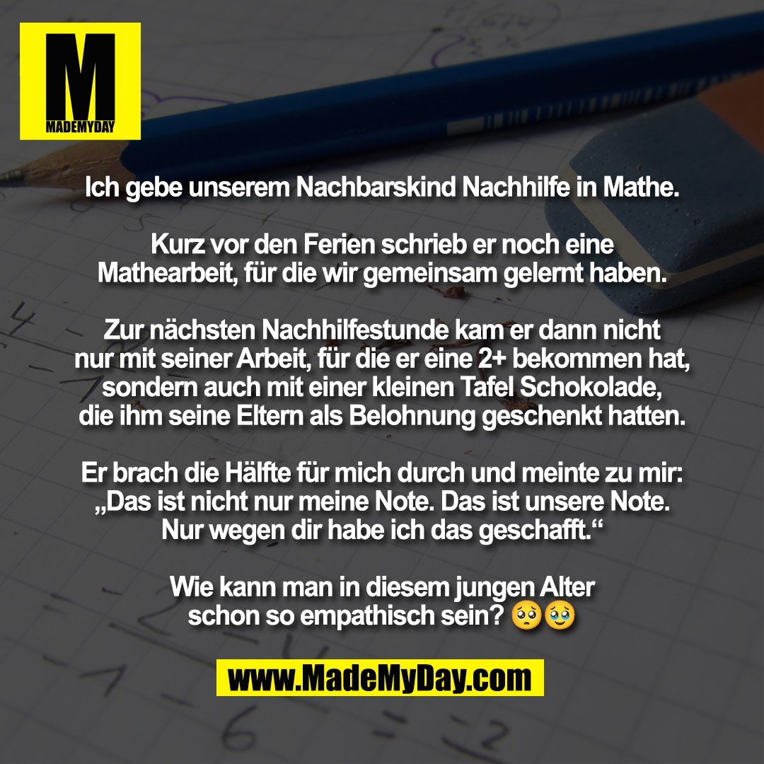 Ich gebe unserem Nachbarskind Nachhilfe in Mathe.<br />
<br />
Kurz vor den Ferien schrieb er noch eine<br />
Mathearbeit, für die wir gemeinsam gelernt haben.<br />
<br />
Zur nächsten Nachhilfestunde kam er dann nicht<br />
nur mit seiner Arbeit, für die er eine 2+ bekommen hat,<br />
sondern auch mit einer kleinen Tafel Schokolade,<br />
die ihm seine Eltern als Belohnung geschenkt hatten.<br />
<br />
Er brach die Hälfte für mich durch und meinte zu mir:<br />
„Das ist nicht nur meine Note. Das ist unsere Note.<br />
Nur wegen dir habe ich das geschafft.“<br />
<br />
Wie kann man in diesem jungen Alter<br />
schon so empathisch sein? 🥺🥹