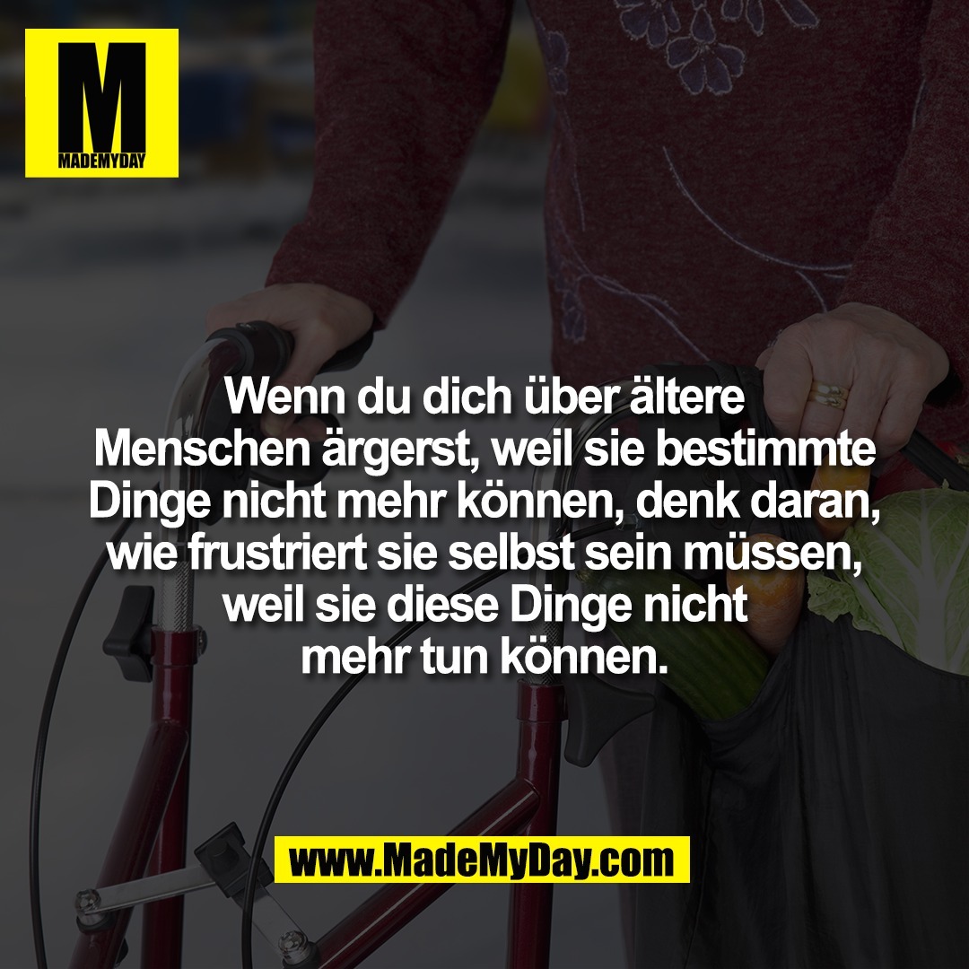 Wenn du dich über ältere<br />
Menschen ärgerst, weil sie bestimmte<br />
Dinge nicht mehr können, denk daran,<br />
wie frustriert sie selbst sein müssen,<br />
weil sie diese Dinge nicht<br />
mehr tun können.