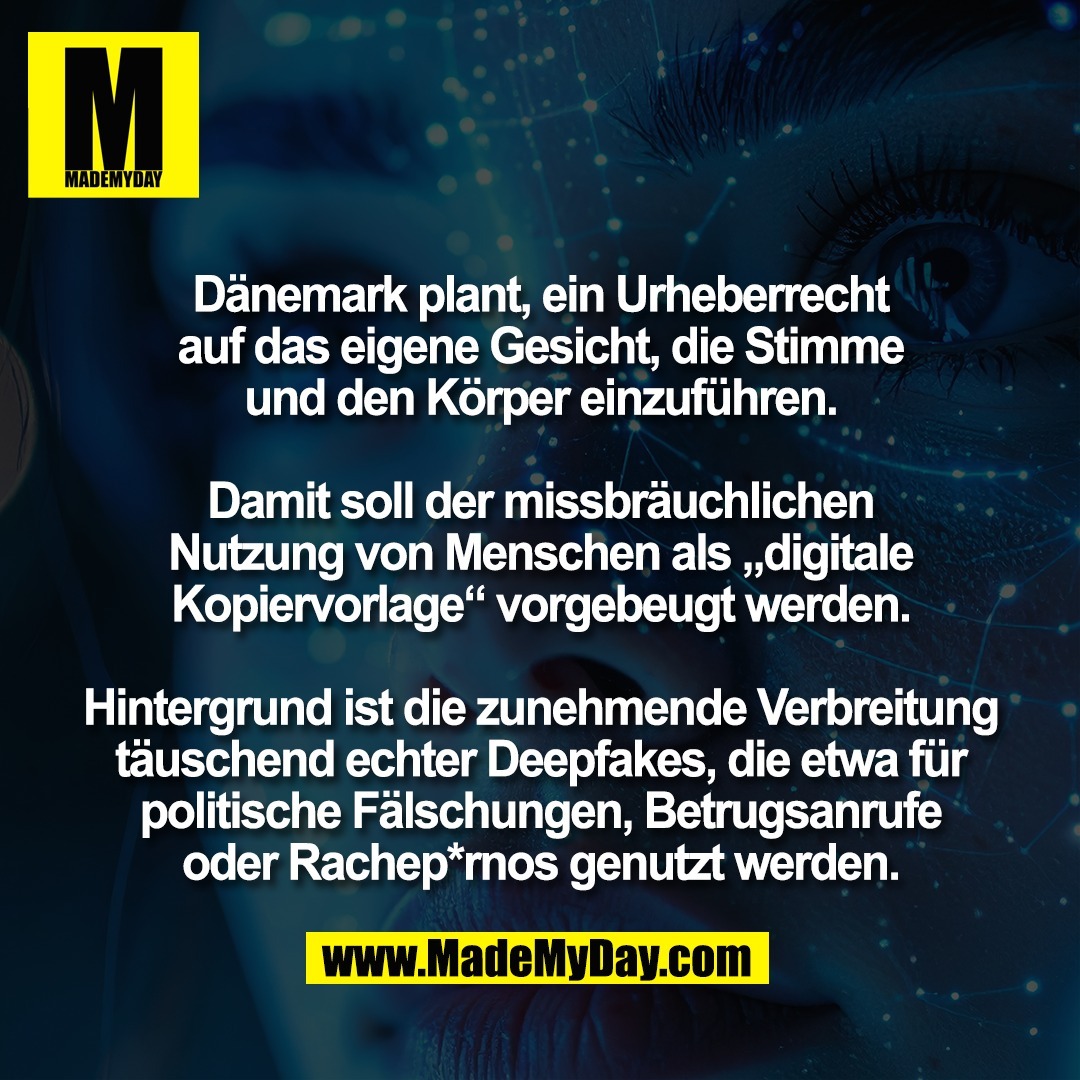 Dänemark plant, ein Urheberrecht<br />
auf das eigene Gesicht, die Stimme<br />
und den Körper einzuführen.<br />
<br />
Damit soll der missbräuchlichen<br />
Nutzung von Menschen als „digitale<br />
Kopiervorlage“ vorgebeugt werden.<br />
<br />
Hintergrund ist die zunehmende Verbreitung<br />
täuschend echter Deepfakes, die etwa für<br />
politische Fälschungen, Betrugsanrufe<br />
oder Rachep*rnos genutzt werden.