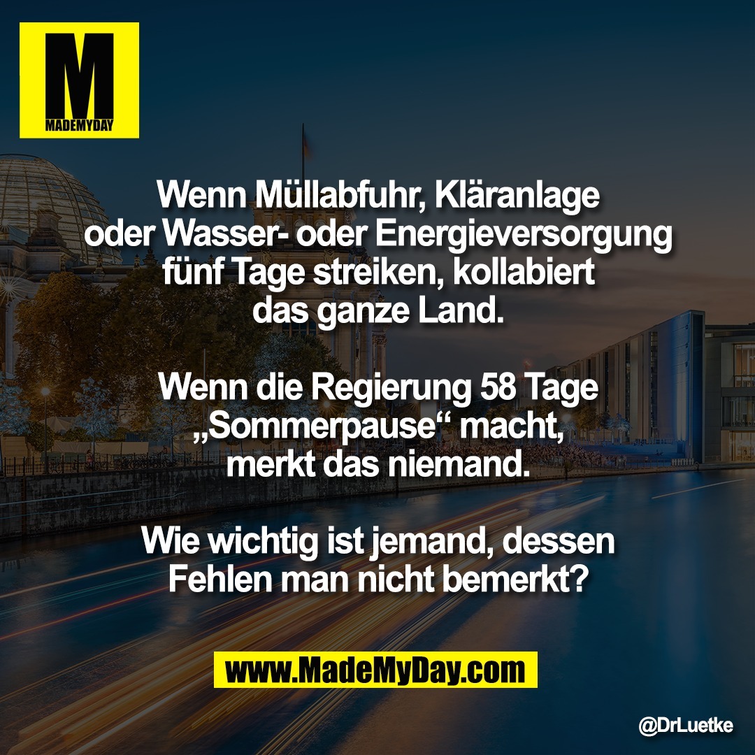 Wenn Müllabfuhr, Kläranlage<br />
oder Wasser- oder Energieversorgung<br />
fünf Tage streiken, kollabiert<br />
das ganze Land.<br />
<br />
Wenn die Regierung 58 Tage<br />
„Sommerpause“ macht,<br />
merkt das niemand.<br />
<br />
Wie wichtig ist jemand, dessen<br />
Fehlen man nicht bemerkt?