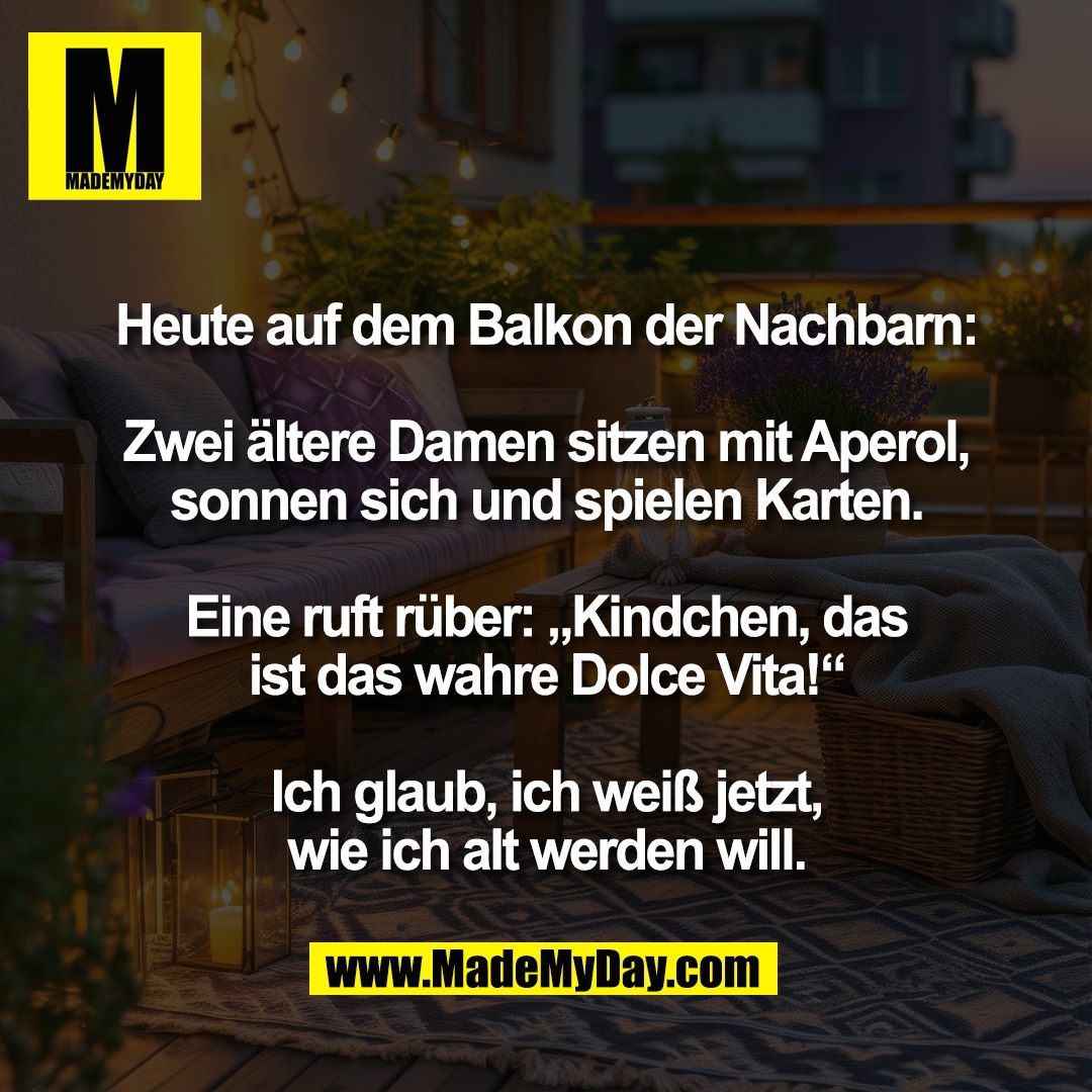 Heute auf dem Balkon der Nachbarn:<br />
<br />
Zwei ältere Damen sitzen mit Aperol,<br />
sonnen sich und spielen Karten.<br />
<br />
Eine ruft rüber: „Kindchen, das<br />
ist das wahre Dolce Vita!“<br />
<br />
Ich glaub, ich weiß jetzt,<br />
wie ich alt werden will.