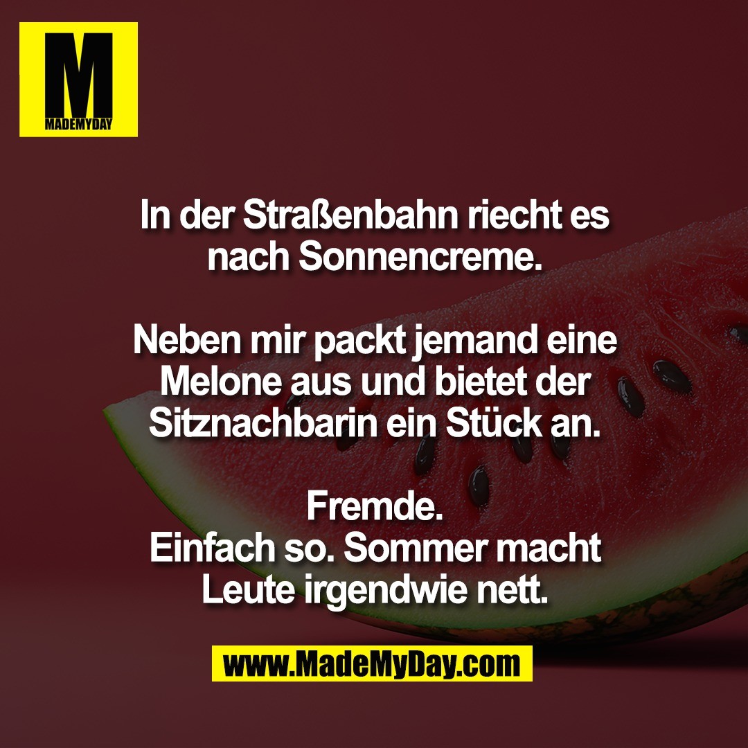 In der Straßenbahn riecht es<br />
nach Sonnencreme.<br />
<br />
Neben mir packt jemand eine<br />
Melone aus und bietet der<br />
Sitznachbarin ein Stück an.<br />
<br />
Fremde.<br />
Einfach so. Sommer macht<br />
Leute irgendwie nett.