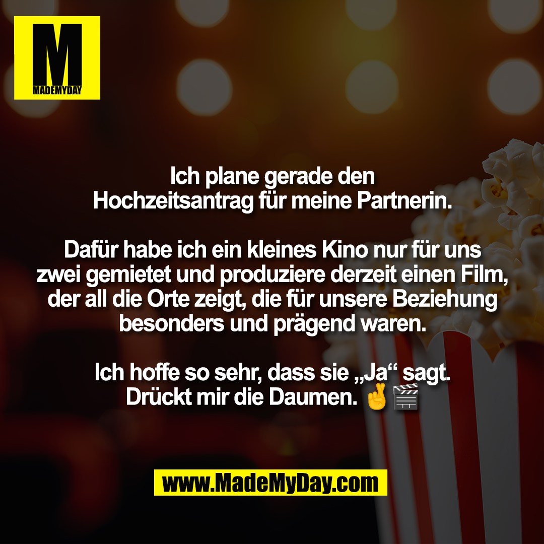 Ich plane gerade den<br />
Hochzeitsantrag für meine Partnerin.<br />
<br />
Dafür habe ich ein kleines Kino nur für uns<br />
zwei gemietet und produziere derzeit einen Film,<br />
der all die Orte zeigt, die für unsere Beziehung<br />
besonders und prägend waren.<br />
<br />
Ich hoffe so sehr, dass sie „Ja“ sagt.<br />
Drückt mir die Daumen. 🤞🎬