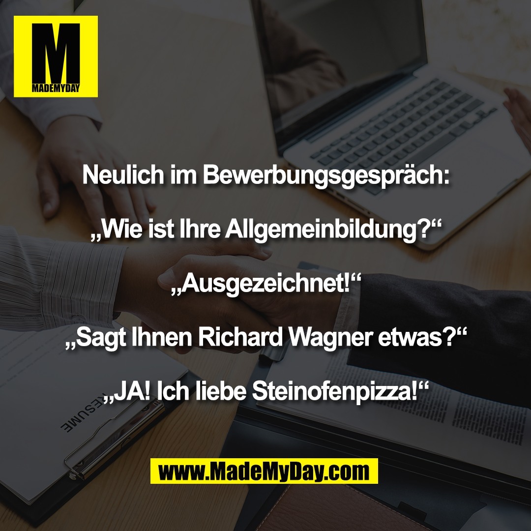 Neulich im Bewerbungsgespräch:<br />
<br />
„Wie ist Ihre Allgemeinbildung?“<br />
<br />
„Ausgezeichnet!“<br />
<br />
„Sagt Ihnen Richard Wagner etwas?“<br />
<br />
„JA! Ich liebe Steinofenpizza!“