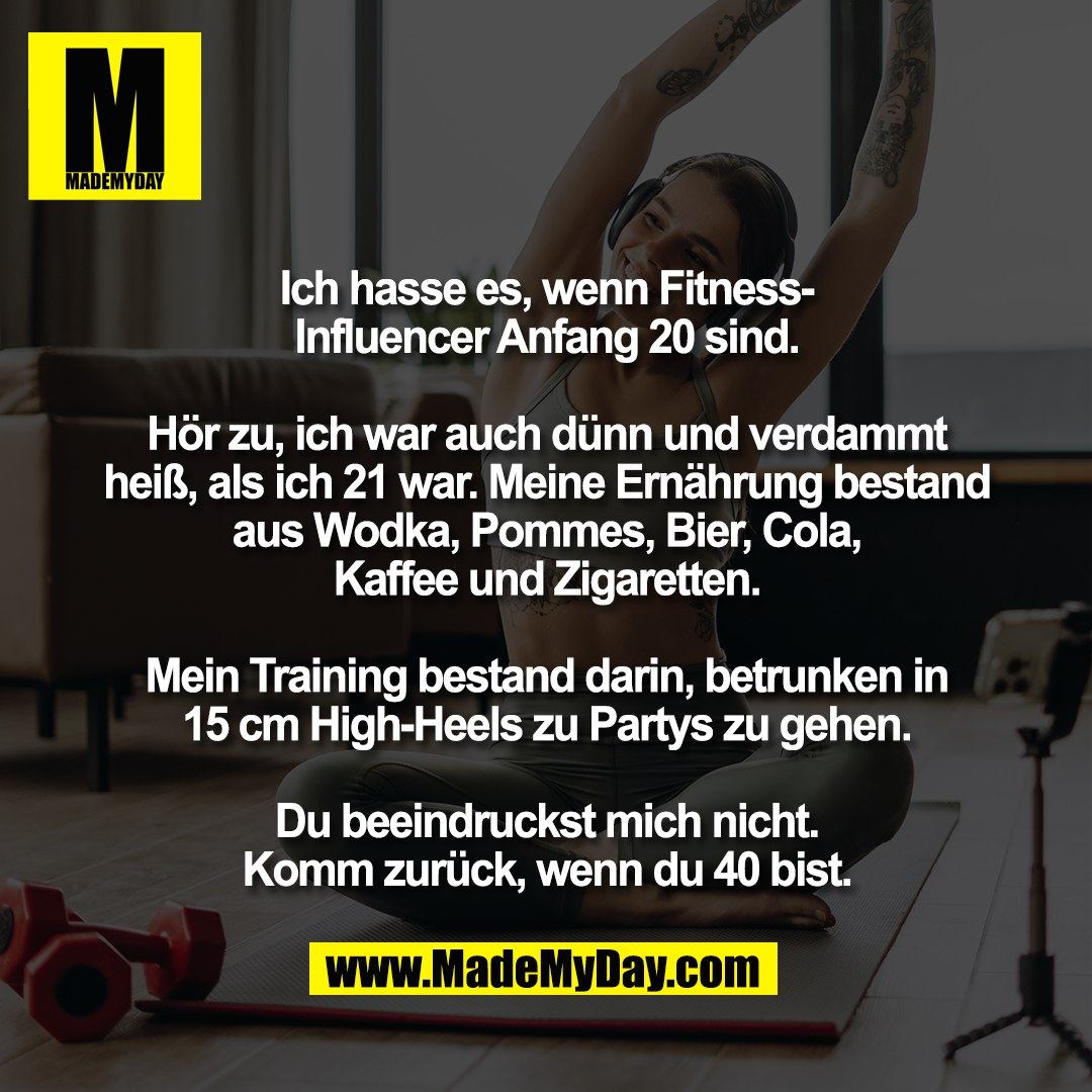 Ich hasse es, wenn Fitness-<br />
Influencer Anfang 20 sind.<br />
<br />
Hör zu, ich war auch dünn und verdammt<br />
heiß, als ich 21 war. Meine Ernährung bestand<br />
aus Wodka, Pommes, Bier, Cola,<br />
Kaffee und Zigaretten.<br />
<br />
Mein Training bestand darin, betrunken in<br />
15 cm High-Heels zu Partys zu gehen.<br />
<br />
Du beeindruckst mich nicht.<br />
Komm zurück, wenn du 40 bist.