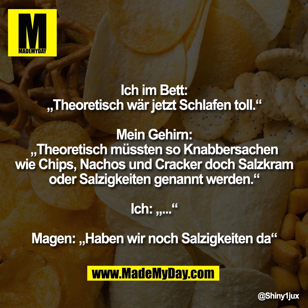 Ich im Bett:<br />
„Theoretisch wär jetzt Schlafen toll.“<br />
<br />
Mein Gehirn:<br />
„Theoretisch müssten so Knabbersachen<br />
wie Chips, Nachos und Cracker doch Salzkram<br />
oder Salzigkeiten genannt werden.“<br />
<br />
Ich: „...“<br />
<br />
Magen: „Haben wir noch Salzigkeiten da“