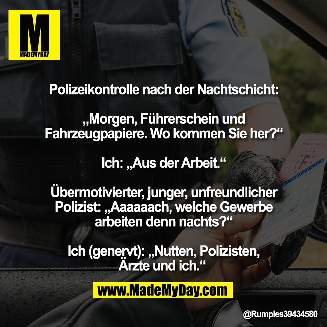 Polizeikontrolle nach der Nachtschicht:<br />
<br />
„Morgen, Führerschein und<br />
Fahrzeugpapiere. Wo kommen Sie her?“<br />
<br />
Ich: „Aus der Arbeit.“<br />
<br />
Übermotivierter, junger, unfreundlicher<br />
Polizist: „Aaaaaach, welche Gewerbe<br />
arbeiten denn nachts?“<br />
<br />
Ich (genervt): „Nutten, Polizisten,<br />
Ärzte und ich.“