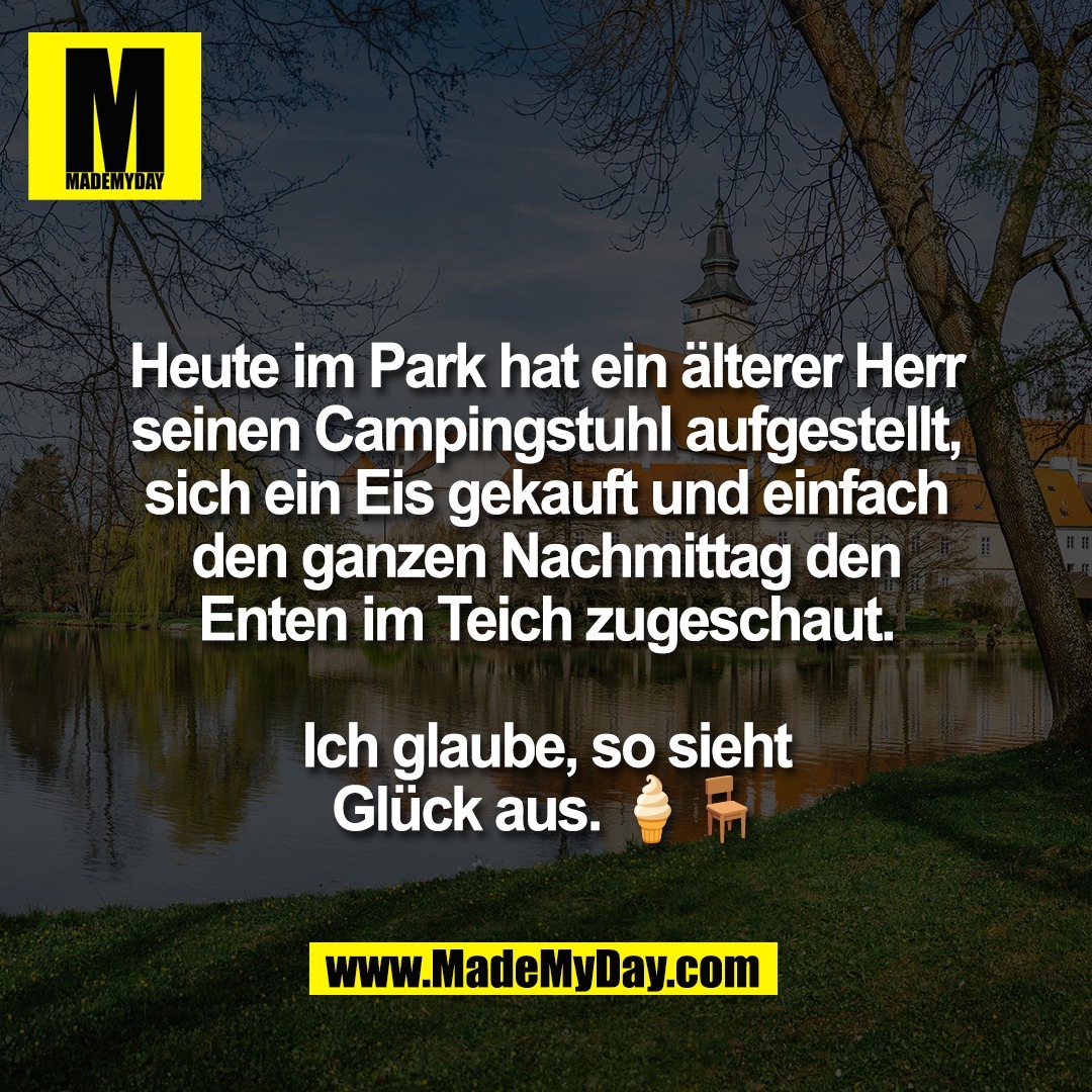 Heute im Park hat ein älterer Herr<br />
seinen Campingstuhl aufgestellt,<br />
sich ein Eis gekauft und einfach<br />
den ganzen Nachmittag den<br />
Enten im Teich zugeschaut.<br />
<br />
Ich glaube, so sieht<br />
Glück aus. 🍦🪑