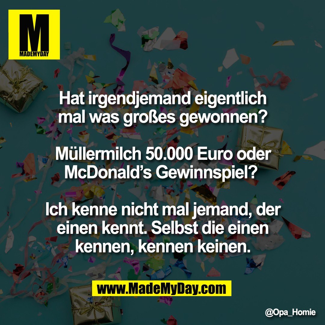 Hat irgendjemand eigentlich<br />
mal was großes gewonnen?<br />
<br />
Müllermilch 50.000 Euro oder<br />
McDonald’s Gewinnspiel? <br />
<br />
Ich kenne nicht mal jemand, der<br />
einen kennt. Selbst die einen<br />
kennen, kennen keinen.