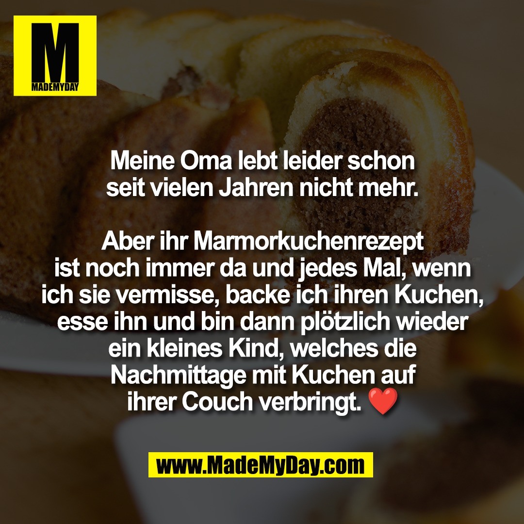Meine Oma lebt leider schon<br />
seit vielen Jahren nicht mehr.<br />
<br />
Aber ihr Marmorkuchenrezept<br />
ist noch immer da und jedes Mal, wenn<br />
ich sie vermisse, backe ich ihren Kuchen,<br />
esse ihn und bin dann plötzlich wieder<br />
ein kleines Kind, welches die<br />
Nachmittage mit Kuchen auf<br />
ihrer Couch verbringt. ❤️