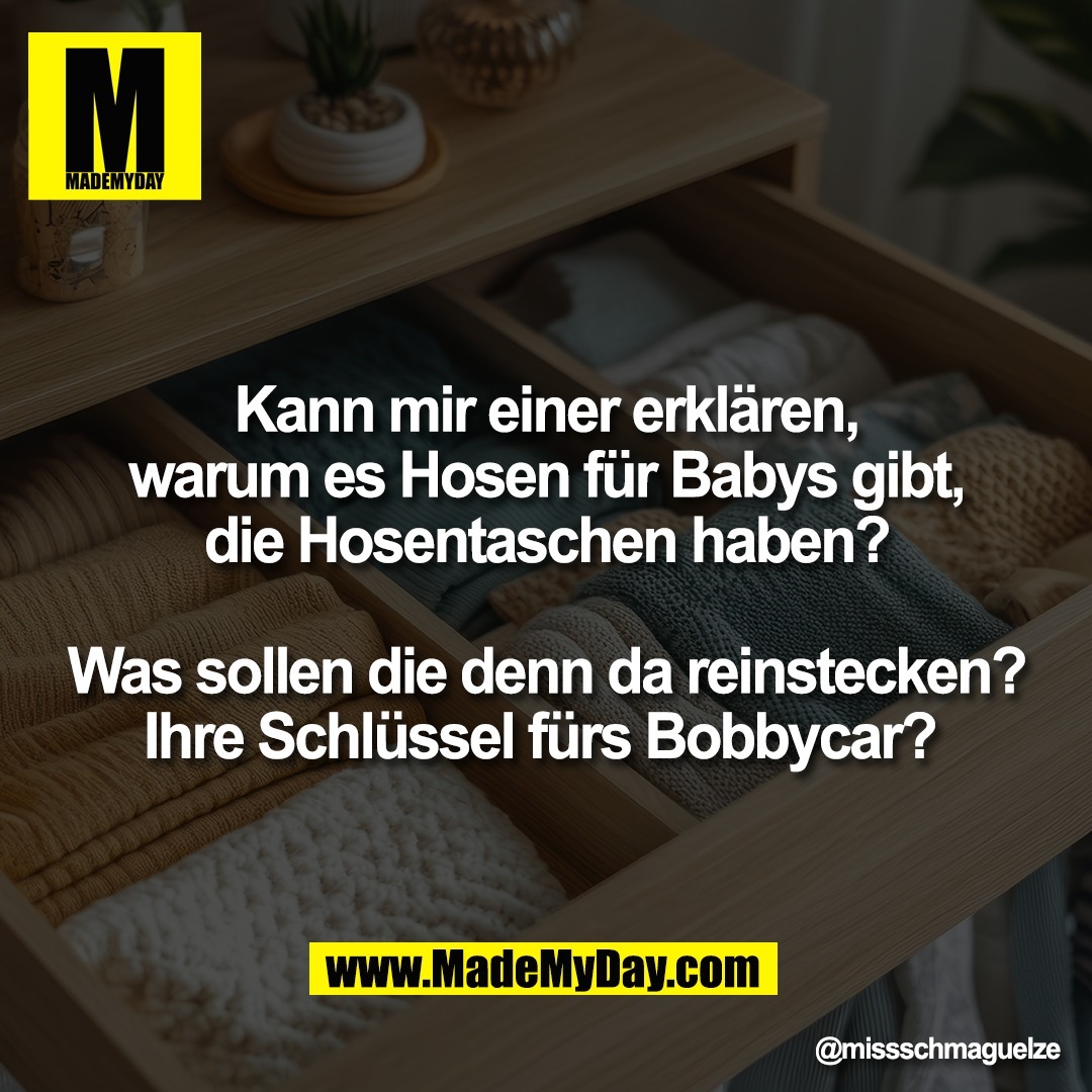 Kann mir einer erklären,<br />
warum es Hosen für Babys gibt,<br />
die Hosentaschen haben?<br />
<br />
Was sollen die denn da reinstecken?<br />
Ihre Schlüssel fürs Bobbycar?