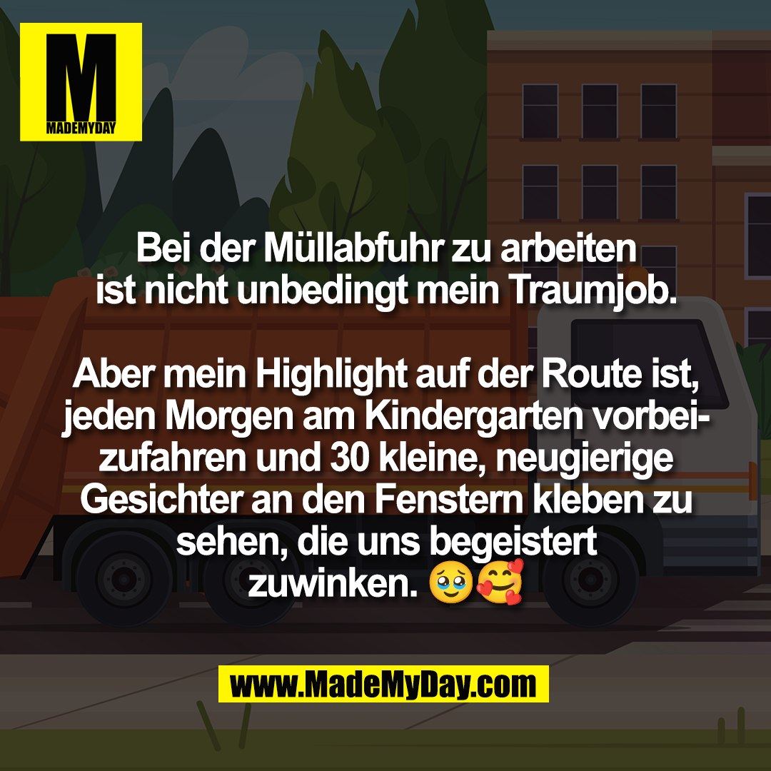Bei der Müllabfuhr zu arbeiten<br />
ist nicht unbedingt mein Traumjob.<br />
<br />
Aber mein Highlight auf der Route ist,<br />
jeden Morgen am Kindergarten vorbei-<br />
zufahren und 30 kleine, neugierige<br />
Gesichter an den Fenstern kleben zu<br />
sehen, die uns begeistert<br />
zuwinken. 🥹🥰