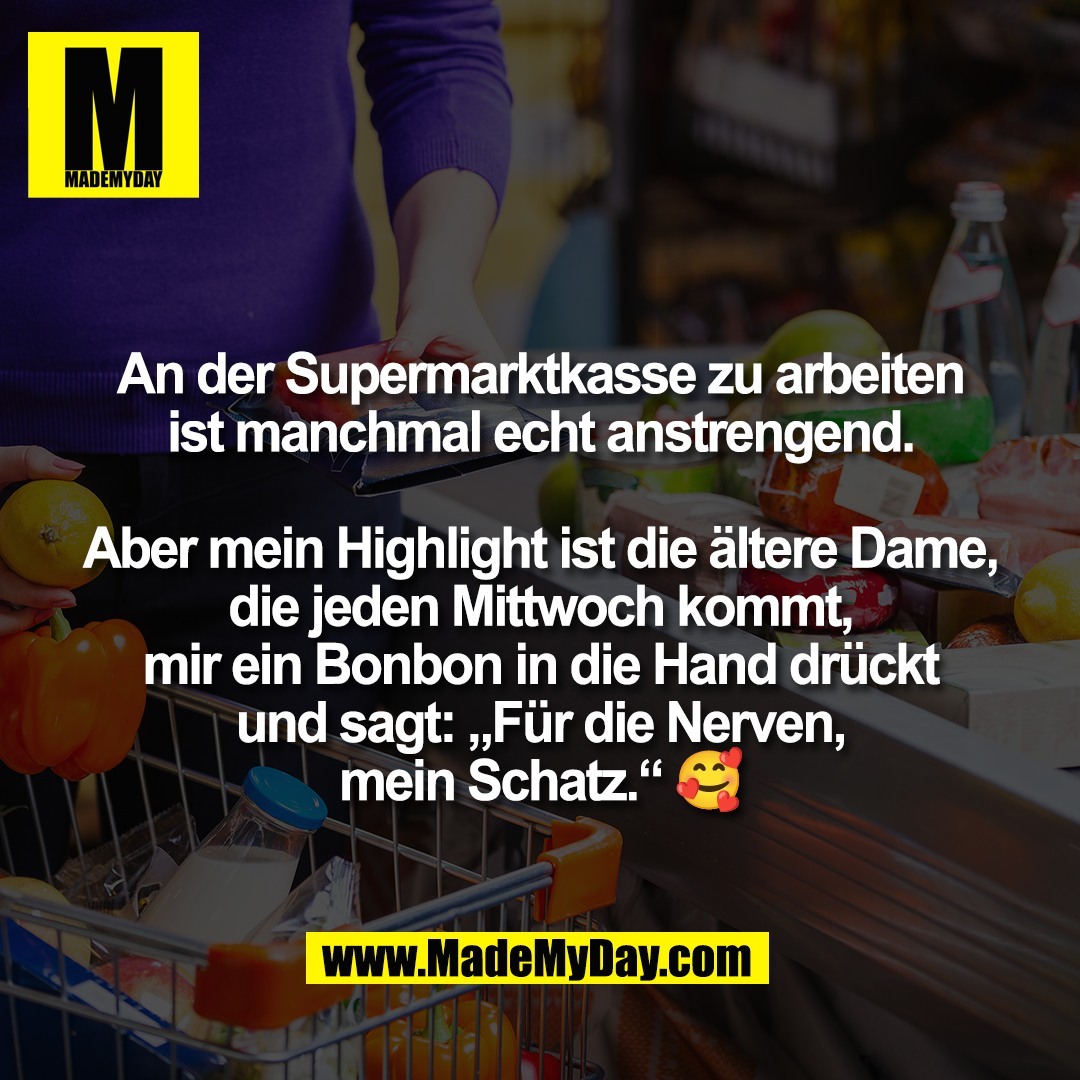 An der Supermarktkasse zu arbeiten<br />
ist manchmal echt anstrengend.<br />
<br />
Aber mein Highlight ist die ältere Dame,<br />
die jeden Mittwoch kommt,<br />
mir ein Bonbon in die Hand drückt<br />
und sagt: „Für die Nerven,<br />
mein Schatz.“ 🥰