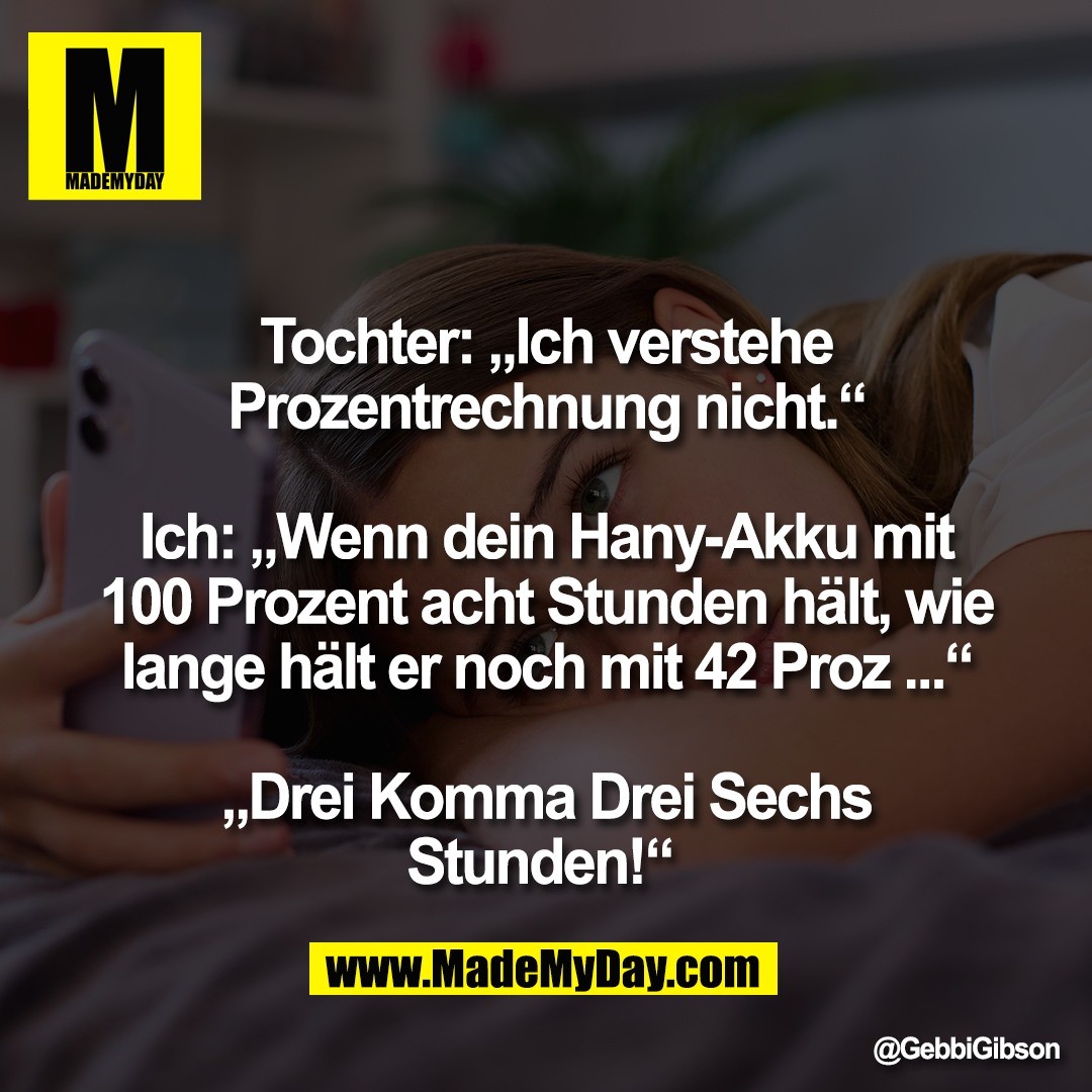 Tochter: „Ich verstehe<br />
Prozentrechnung nicht.“<br />
<br />
Ich: „Wenn dein Hany-Akku mit<br />
100 Prozent acht Stunden hält, wie<br />
lange hält er noch mit 42 Proz ...“<br />
<br />
„Drei Komma Drei Sechs<br />
Stunden!“