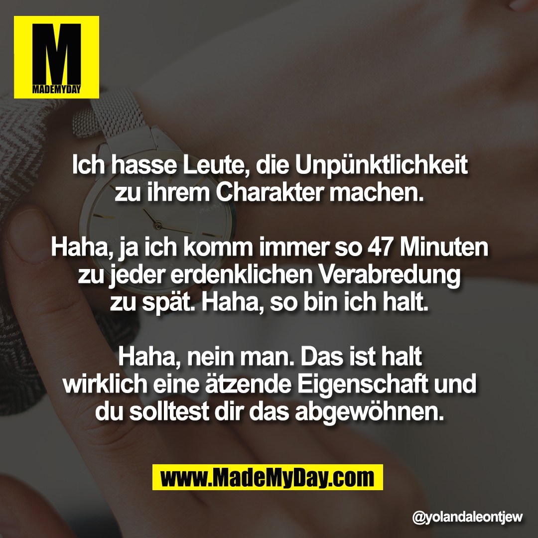 Ich hasse Leute, die Unpünktlichkeit<br />
zu ihrem Charakter machen.<br />
<br />
Haha, ja ich komm immer so 47 Minuten<br />
zu jeder erdenklichen Verabredung<br />
zu spät. Haha, so bin ich halt.<br />
<br />
Haha, nein man. Das ist halt<br />
wirklich eine ätzende Eigenschaft und<br />
du solltest dir das abgewöhnen.