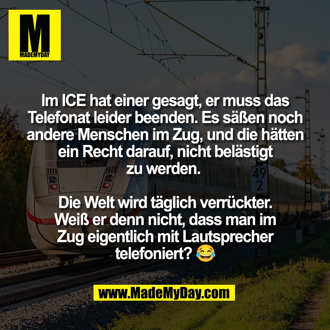 Im ICE hat einer gesagt, er muss das<br />
Telefonat leider beenden. Es säßen noch<br />
andere Menschen im Zug, und die hätten<br />
ein Recht darauf, nicht belästigt<br />
zu werden. <br />
<br />
Die Welt wird täglich verrückter.<br />
Weiß er denn nicht, dass man im<br />
Zug eigentlich mit Lautsprecher<br />
telefoniert? 😂