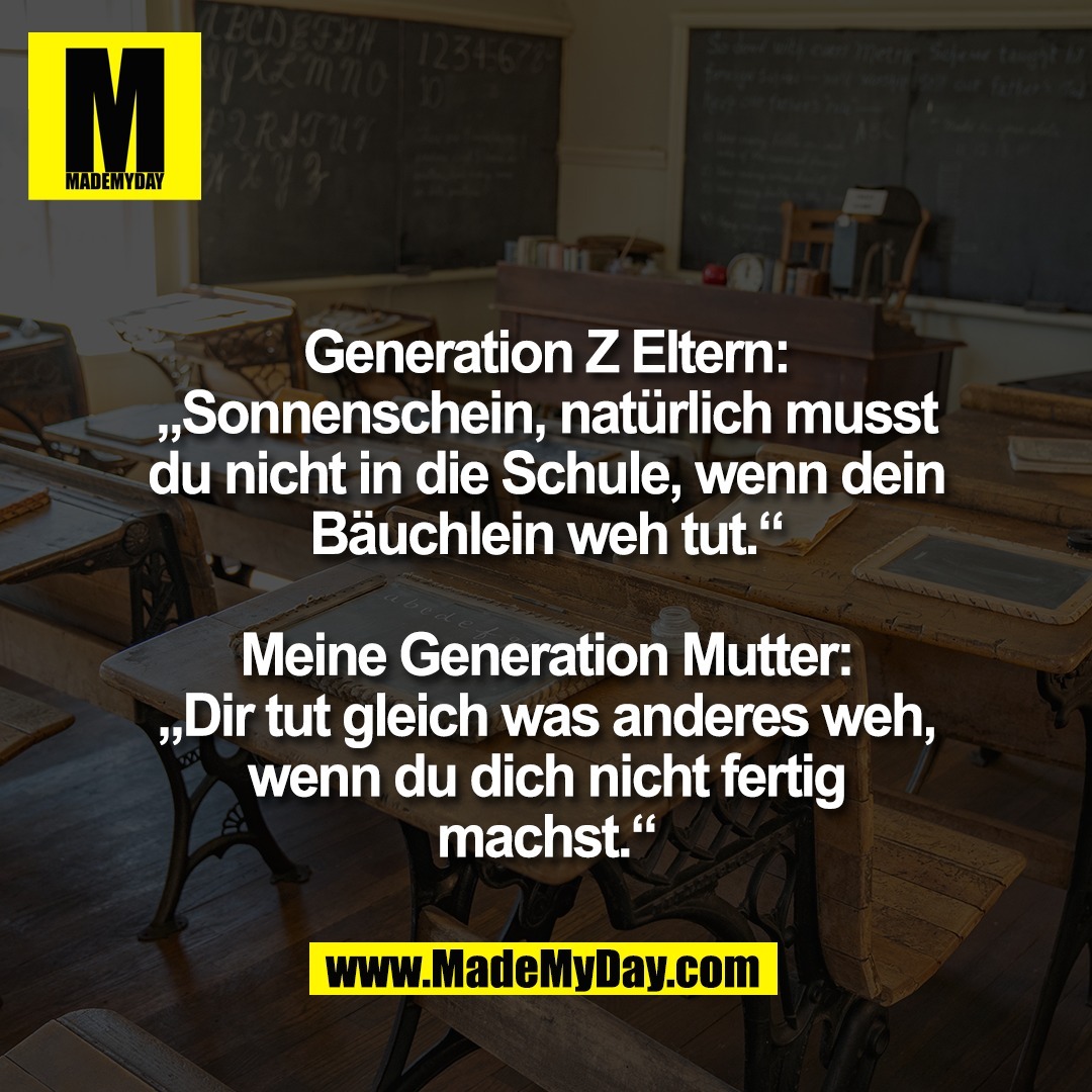 Generation Z Eltern:<br />
„Sonnenschein, natürlich musst<br />
du nicht in die Schule, wenn dein<br />
Bäuchlein weh tut.“<br />
<br />
Meine Generation Mutter:<br />
„Dir tut gleich was anderes weh,<br />
wenn du dich nicht fertig<br />
machst.“