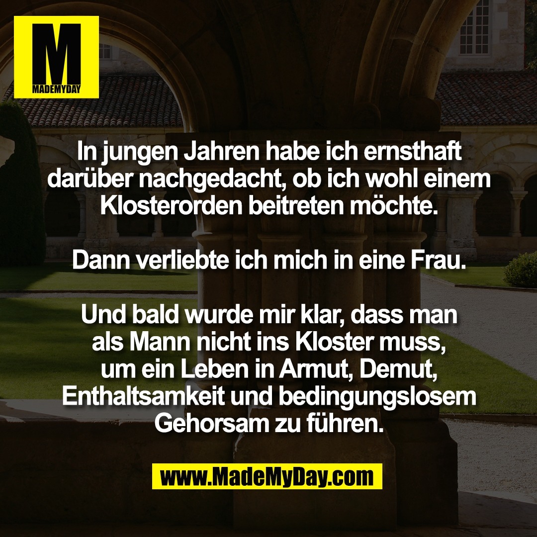 In jungen Jahren habe ich ernsthaft<br />
darüber nachgedacht, ob ich wohl einem<br />
Klosterorden beitreten möchte.<br />
<br />
Dann verliebte ich mich in eine Frau.<br />
<br />
Und bald wurde mir klar, dass man<br />
als Mann nicht ins Kloster muss,<br />
um ein Leben in Armut, Demut,<br />
Enthaltsamkeit und bedingungslosem<br />
Gehorsam zu führen.
