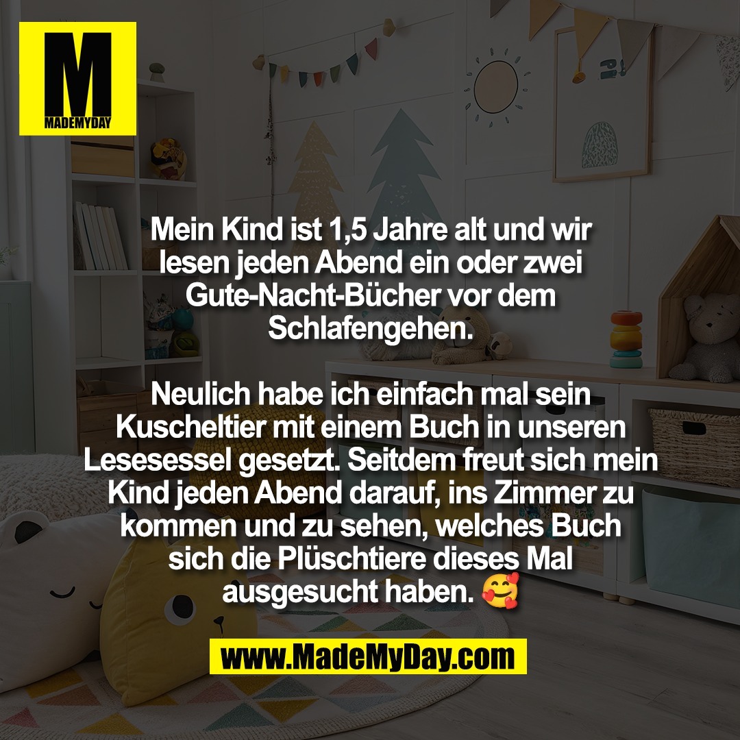 Mein Kind ist 1,5 Jahre alt und wir<br />
lesen jeden Abend ein oder zwei<br />
Gute-Nacht-Bücher vor dem<br />
Schlafengehen.<br />
<br />
Neulich habe ich einfach mal sein<br />
Kuscheltier mit einem Buch in unseren<br />
Lesesessel gesetzt. Seitdem freut sich mein<br />
Kind jeden Abend darauf, ins Zimmer zu<br />
kommen und zu sehen, welches Buch<br />
sich die Plüschtiere dieses Mal<br />
ausgesucht haben. 🥰