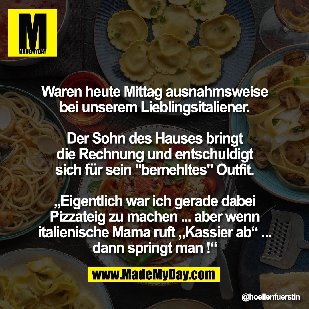 Waren heute Mittag ausnahmsweise<br />
bei unserem Lieblingsitaliener.<br />
<br />
Der Sohn des Hauses bringt<br />
die Rechnung und entschuldigt<br />
sich für sein "bemehltes" Outfit.<br />
<br />
„Eigentlich war ich gerade dabei<br />
Pizzateig zu machen ... aber wenn<br />
italienische Mama ruft „Kassier ab“ ...<br />
dann springt man !“