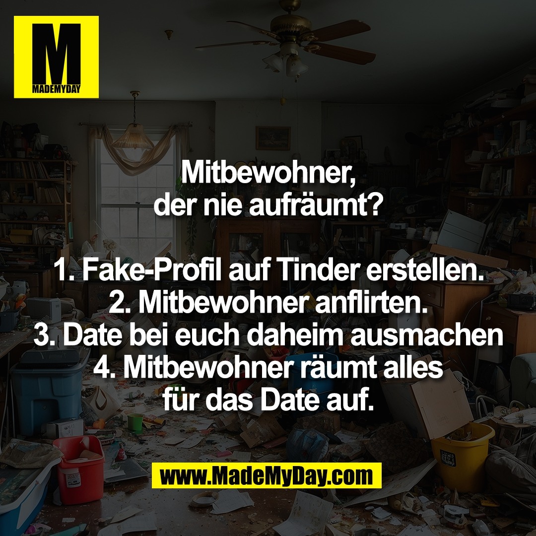 Mitbewohner,<br />
der nie aufräumt?<br />
<br />
1. Fake-Profil auf Tinder erstellen.<br />
2. Mitbewohner anflirten.<br />
3. Date bei euch daheim ausmachen<br />
4. Mitbewohner räumt alles<br />
für das Date auf.
