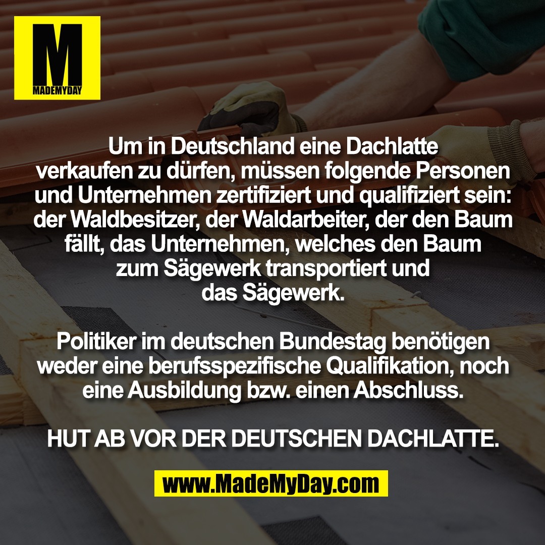 Um in Deutschland eine Dachlatte<br />
verkaufen zu dürfen, müssen folgende Personen<br />
und Unternehmen zertifiziert und qualifiziert sein:<br />
der Waldbesitzer, der Waldarbeiter, der den Baum<br />
fällt, das Unternehmen, welches den Baum<br />
zum Sägewerk transportiert und<br />
das Sägewerk.<br />
<br />
Politiker im deutschen Bundestag benötigen<br />
weder eine berufsspezifische Qualifikation, noch<br />
eine Ausbildung bzw. einen Abschluss.<br />
<br />
HUT AB VOR DER DEUTSCHEN DACHLATTE.