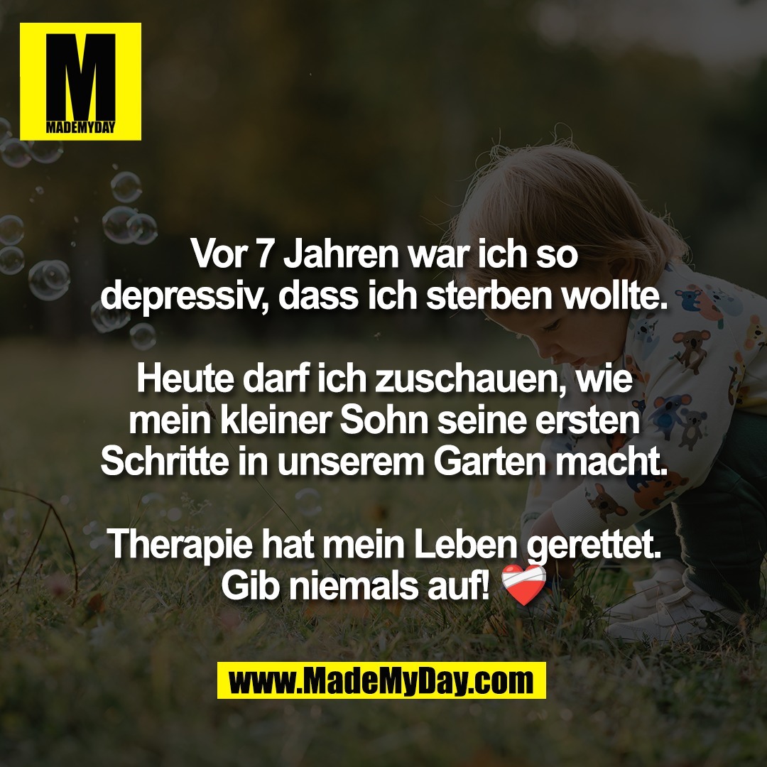 Vor 7 Jahren war ich so<br />
depressiv, dass ich sterben wollte.<br />
<br />
Heute darf ich zuschauen, wie<br />
mein kleiner Sohn seine ersten<br />
Schritte in unserem Garten macht.<br />
<br />
Therapie hat mein Leben gerettet.<br />
Gib niemals auf! ❤️‍🩹