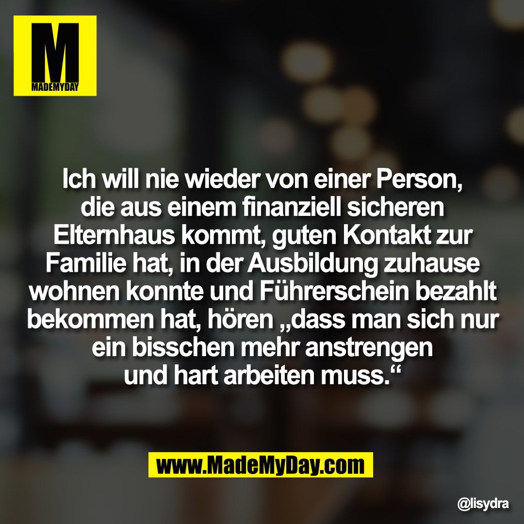 Ich will nie wieder von einer Person,<br />
die aus einem finanziell sicheren<br />
Elternhaus kommt, guten Kontakt zur<br />
Familie hat, in der Ausbildung zuhause<br />
wohnen konnte und Führerschein bezahlt<br />
bekommen hat, hören „dass man sich nur<br />
ein bisschen mehr anstrengen<br />
und hart arbeiten muss.“