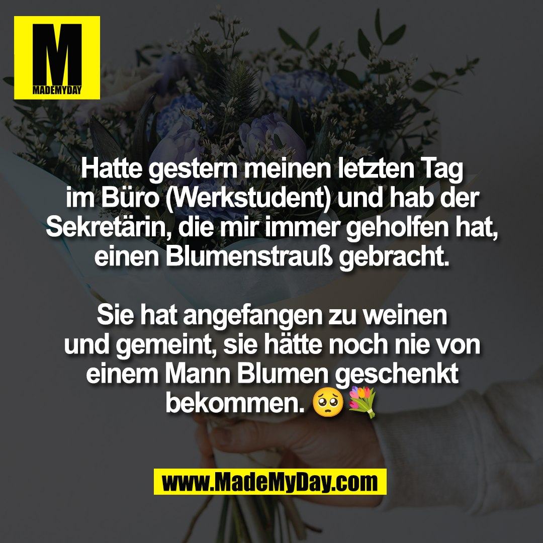Hatte gestern meinen letzten Tag<br />
im Büro (Werkstudent) und hab der<br />
Sekretärin, die mir immer geholfen hat,<br />
einen Blumenstrauß gebracht.<br />
<br />
Sie hat angefangen zu weinen<br />
und gemeint, sie hätte noch nie von<br />
einem Mann Blumen geschenkt<br />
bekommen. 🥺💐