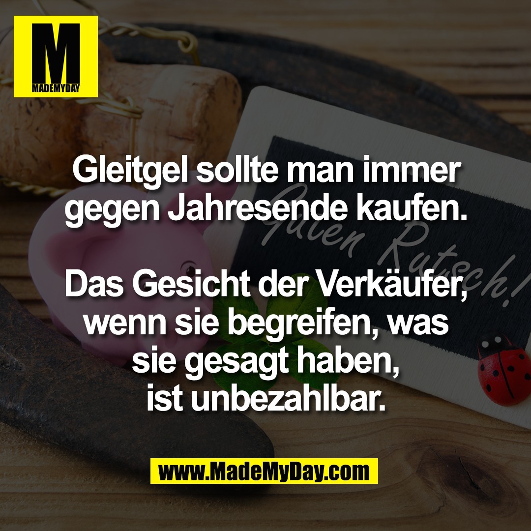 Gleitgel sollte man immer<br />
gegen Jahresende kaufen.<br />
<br />
Das Gesicht der Verkäufer,<br />
wenn sie begreifen, was<br />
sie gesagt haben,<br />
ist unbezahlbar.