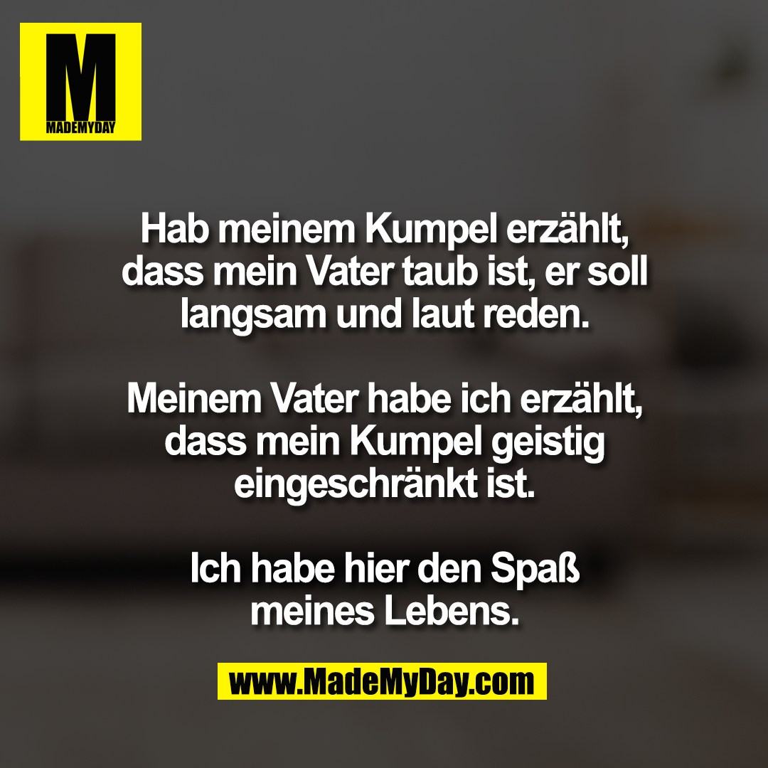 Hab meinem Kumpel erzählt,<br />
dass mein Vater taub ist, er soll<br />
langsam und laut reden.<br />
<br />
Meinem Vater habe ich erzählt,<br />
dass mein Kumpel geistig<br />
eingeschränkt ist.<br />
<br />
Ich habe hier den Spaß<br />
meines Lebens.