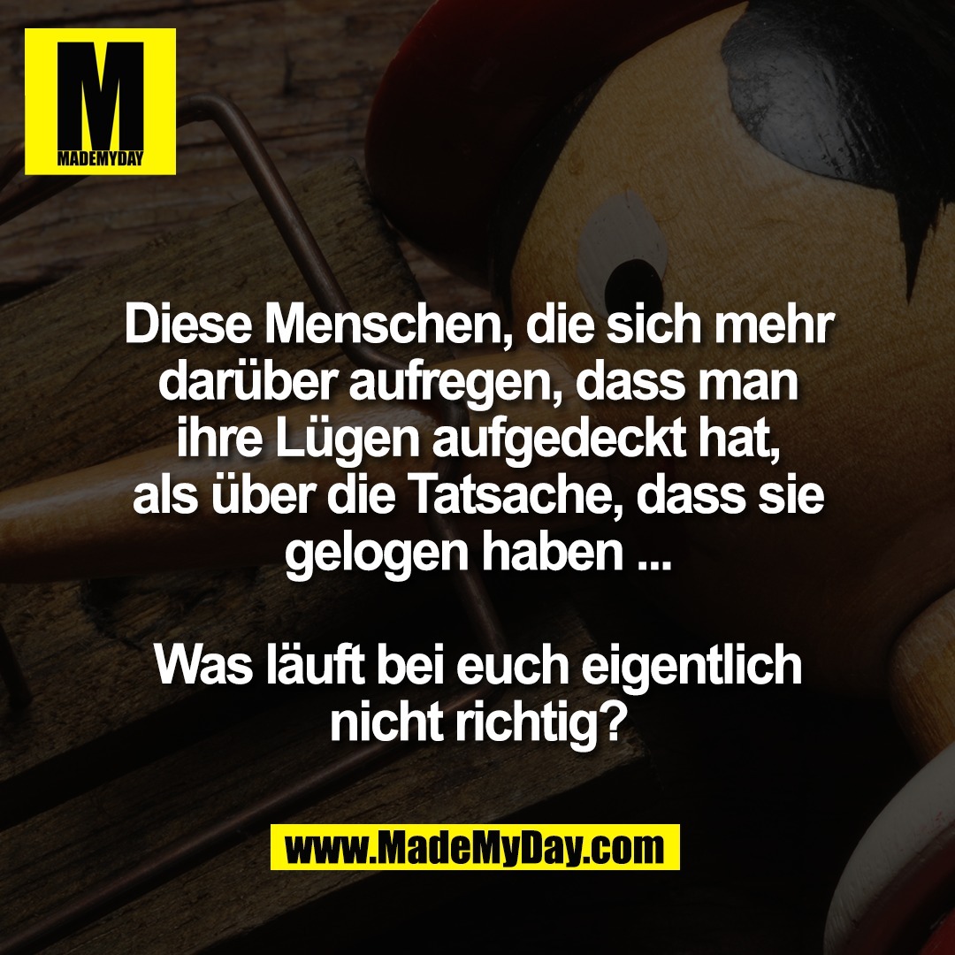 Diese Menschen, die sich mehr<br />
darüber aufregen, dass man<br />
ihre Lügen aufgedeckt hat,<br />
als über die Tatsache, dass sie<br />
gelogen haben ...<br />
<br />
Was läuft bei euch eigentlich<br />
nicht richtig?