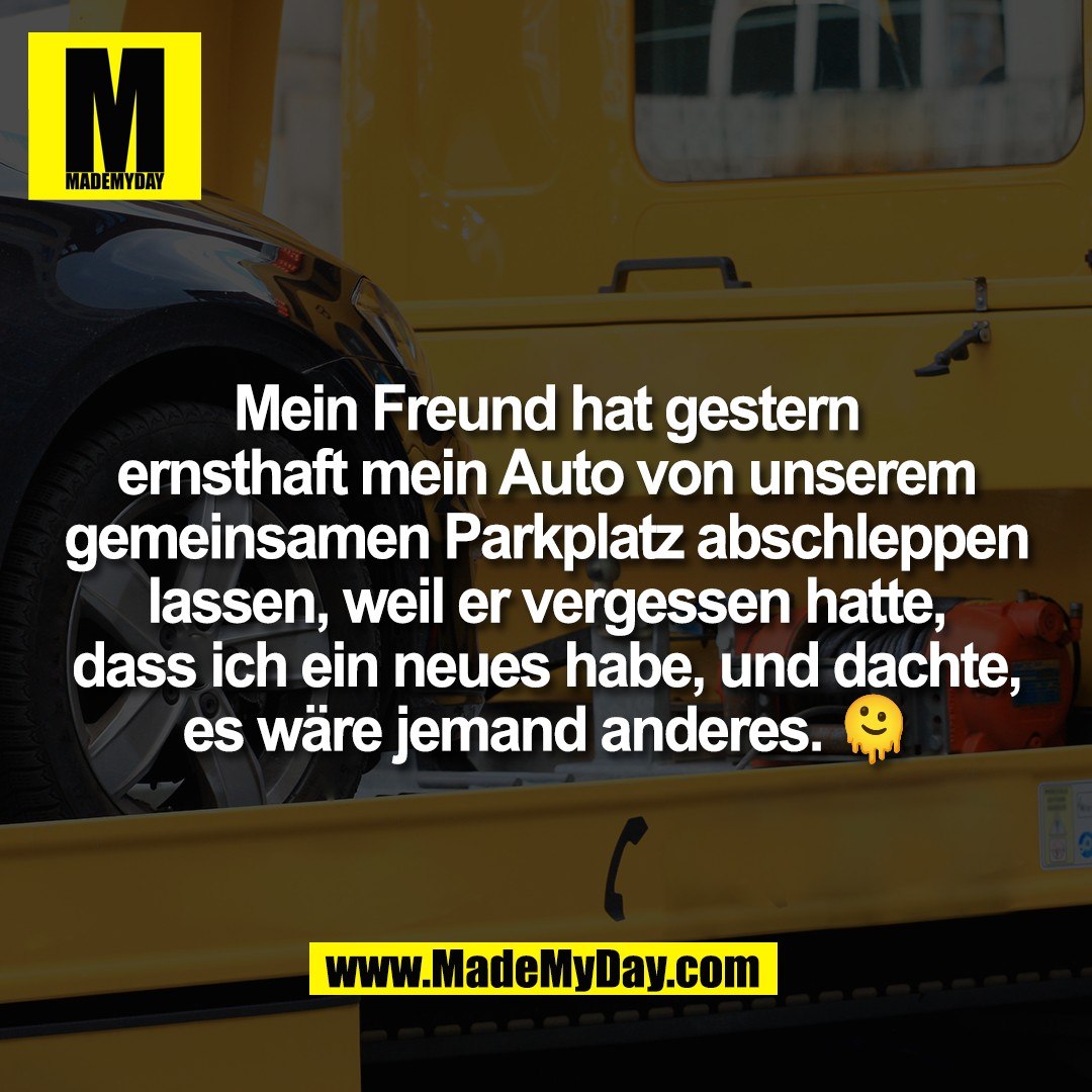 Mein Freund hat gestern<br />
ernsthaft mein Auto von unserem<br />
gemeinsamen Parkplatz abschleppen<br />
lassen, weil er vergessen hatte,<br />
dass ich ein neues habe, und dachte,<br />
es wäre jemand anderes. 🫠