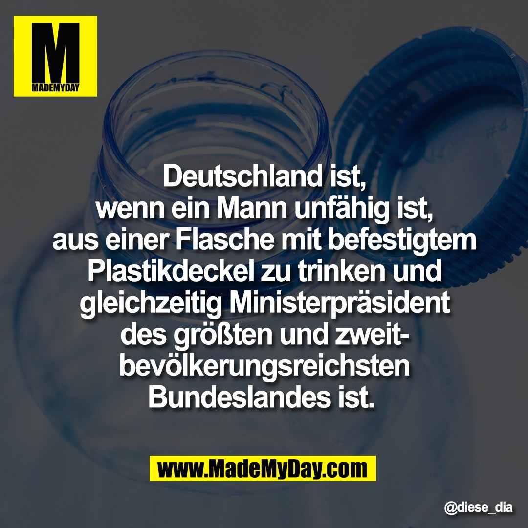 Deutschland ist,<br />
wenn ein Mann unfähig ist,<br />
aus einer Flasche mit befestigtem<br />
Plastikdeckel zu trinken und<br />
gleichzeitig Ministerpräsident<br />
des größten und zweit-<br />
bevölkerungsreichsten<br />
Bundeslandes ist.