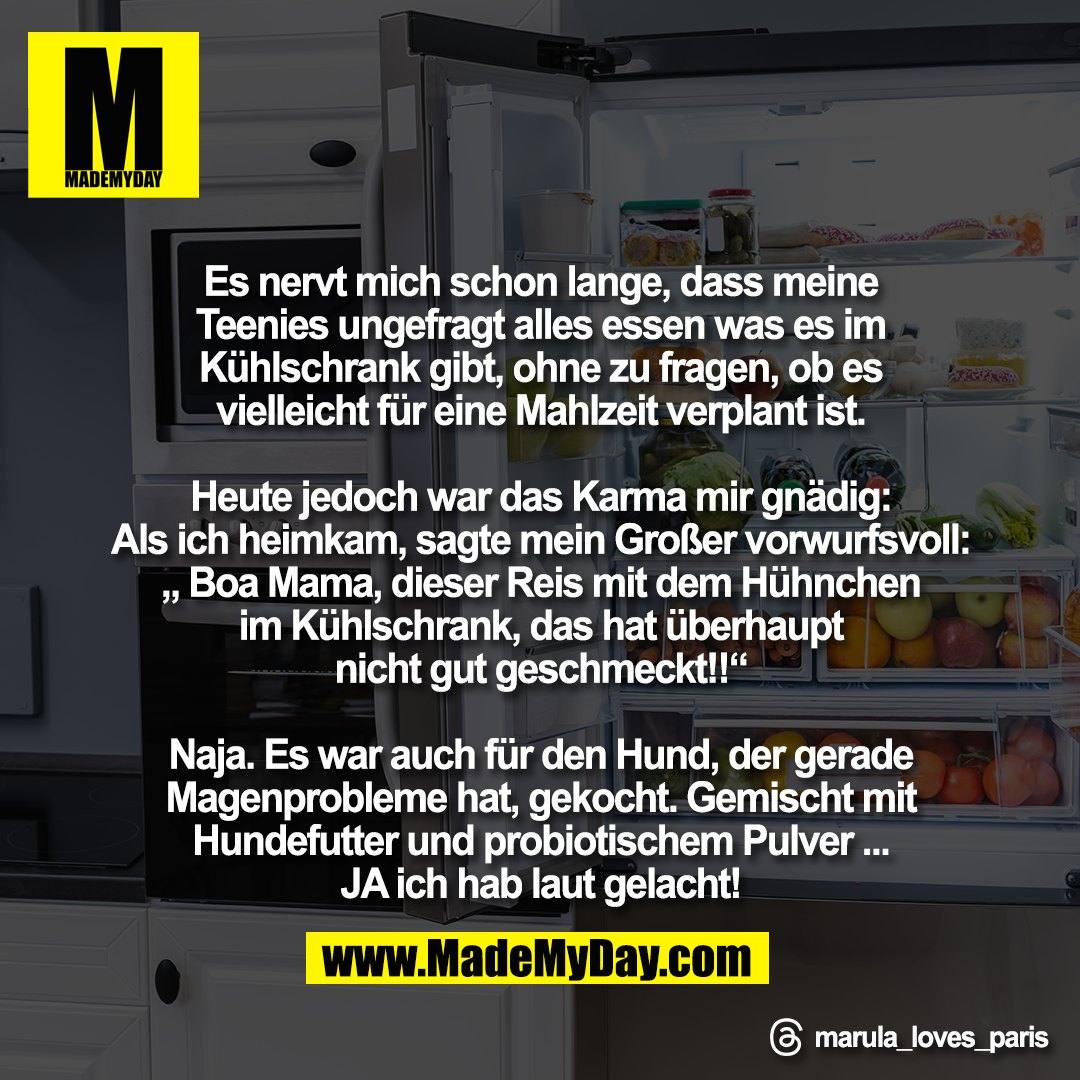 Es nervt mich schon lange, dass meine<br />
Teenies ungefragt alles essen was es im<br />
Kühlschrank gibt, ohne zu fragen, ob es<br />
vielleicht für eine Mahlzeit verplant ist.<br />
<br />
Heute jedoch war das Karma mir gnädig:<br />
Als ich heimkam, sagte mein Großer vorwurfsvoll:<br />
„ Boa Mama, dieser Reis mit dem Hühnchen<br />
im Kühlschrank, das hat überhaupt<br />
nicht gut geschmeckt!!“<br />
<br />
Naja. Es war auch für den Hund, der gerade<br />
Magenprobleme hat, gekocht. Gemischt mit<br />
Hundefutter und probiotischem Pulver ...<br />
JA ich hab laut gelacht!<br />
<br />
Threads: marula_loves_paris